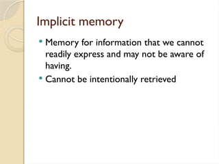 Implicit memory
 Memory for information that we cannot
readily express and may not be aware of
having.
 Cannot be intentionally retrieved
 