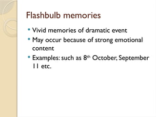 Flashbulb memories
 Vivid memories of dramatic event
 May occur because of strong emotional
content
 Examples: such as 8th
October, September
11 etc.
 