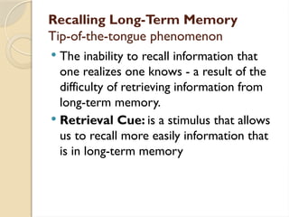 Recalling Long-Term Memory
Tip-of-the-tongue phenomenon
 The inability to recall information that
one realizes one knows - a result of the
difficulty of retrieving information from
long-term memory.
 Retrieval Cue: is a stimulus that allows
us to recall more easily information that
is in long-term memory
 