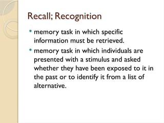 Recall; Recognition
 memory task in which specific
information must be retrieved.
 memory task in which individuals are
presented with a stimulus and asked
whether they have been exposed to it in
the past or to identify it from a list of
alternative.
 
