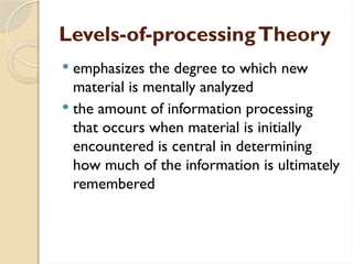 Levels-of-processingTheory
 emphasizes the degree to which new
material is mentally analyzed
 the amount of information processing
that occurs when material is initially
encountered is central in determining
how much of the information is ultimately
remembered
 