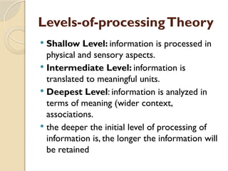 Levels-of-processingTheory
 Shallow Level: information is processed in
physical and sensory aspects.
 Intermediate Level: information is
translated to meaningful units.
 Deepest Level: information is analyzed in
terms of meaning (wider context,
associations.
 the deeper the initial level of processing of
information is, the longer the information will
be retained
 