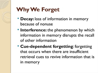 Why We Forget
 Decay: loss of information in memory
because of nonuse
 Interference: the phenomenon by which
information in memory disrupts the recall
of other information
 Cue-dependent forgetting: forgetting
that occurs when there are insufficient
retrieval cues to revive information that is
in memory
 