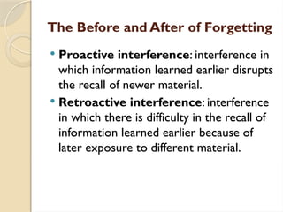 The Before and After of Forgetting
 Proactive interference: interference in
which information learned earlier disrupts
the recall of newer material.
 Retroactive interference: interference
in which there is difficulty in the recall of
information learned earlier because of
later exposure to different material.
 