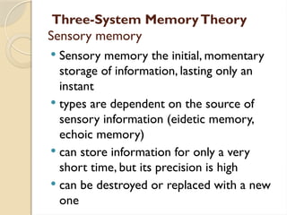 Three-System MemoryTheory
Sensory memory
 Sensory memory the initial, momentary
storage of information, lasting only an
instant
 types are dependent on the source of
sensory information (eidetic memory,
echoic memory)
 can store information for only a very
short time, but its precision is high
 can be destroyed or replaced with a new
one
 