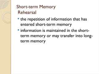 Short-term Memory
Rehearsal
 the repetition of information that has
entered short-term memory
 information is maintained in the short-
term memory or may transfer into long-
term memory
 