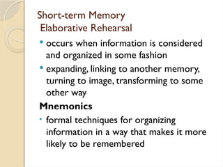 Short-term Memory
Elaborative Rehearsal
 occurs when information is considered
and organized in some fashion
 expanding, linking to another memory,
turning to image, transforming to some
other way
Mnemonics
• formal techniques for organizing
information in a way that makes it more
likely to be remembered
 