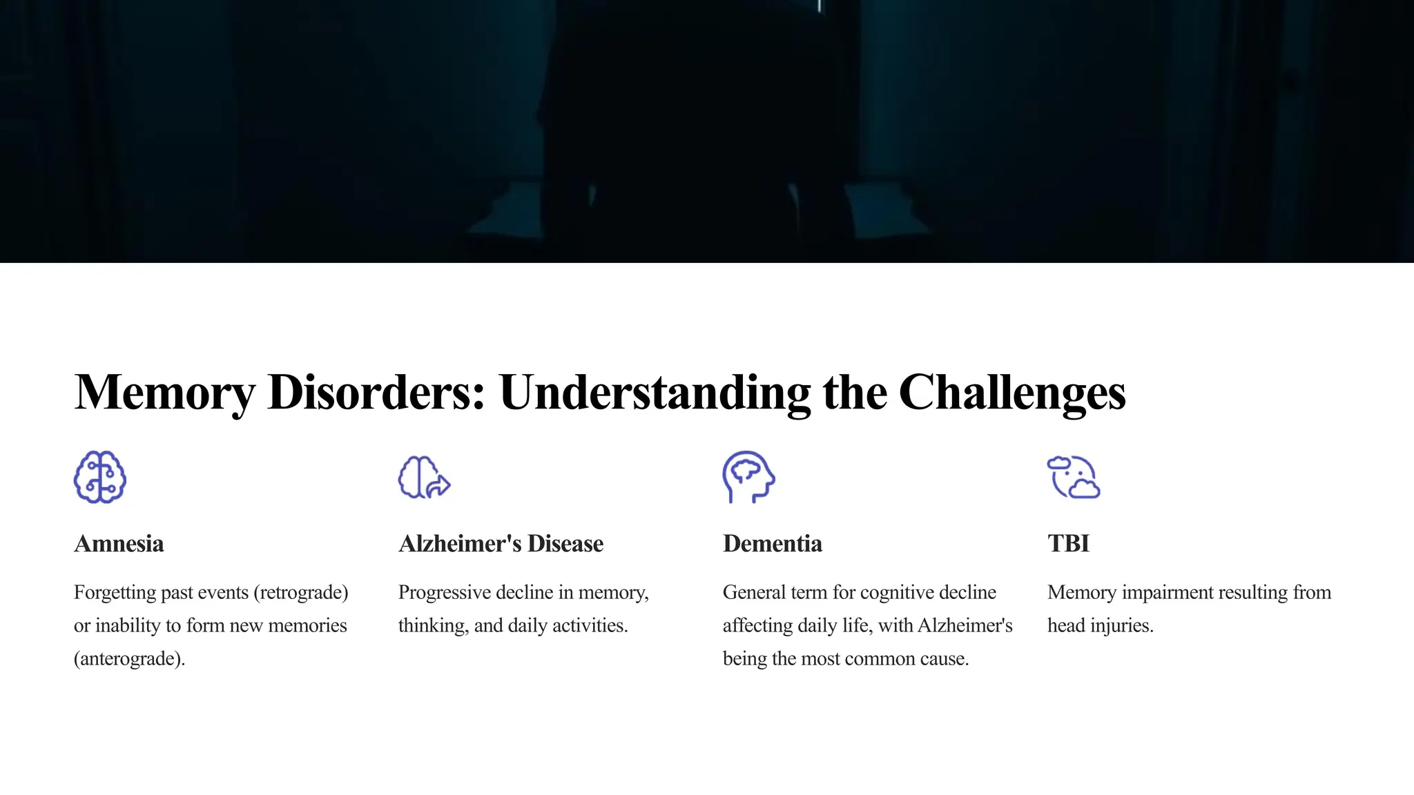 Memory Disorders: Understanding the Challenges
Amnesia
Forgetting past events (retrograde)
or inability to form new memories
(anterograde).
Alzheimer's Disease
Progressive decline in memory,
thinking, and daily activities.
Dementia
General term for cognitive decline
affecting daily life, with Alzheimer's
being the most common cause.
TBI
Memory impairment resulting from
head injuries.
 