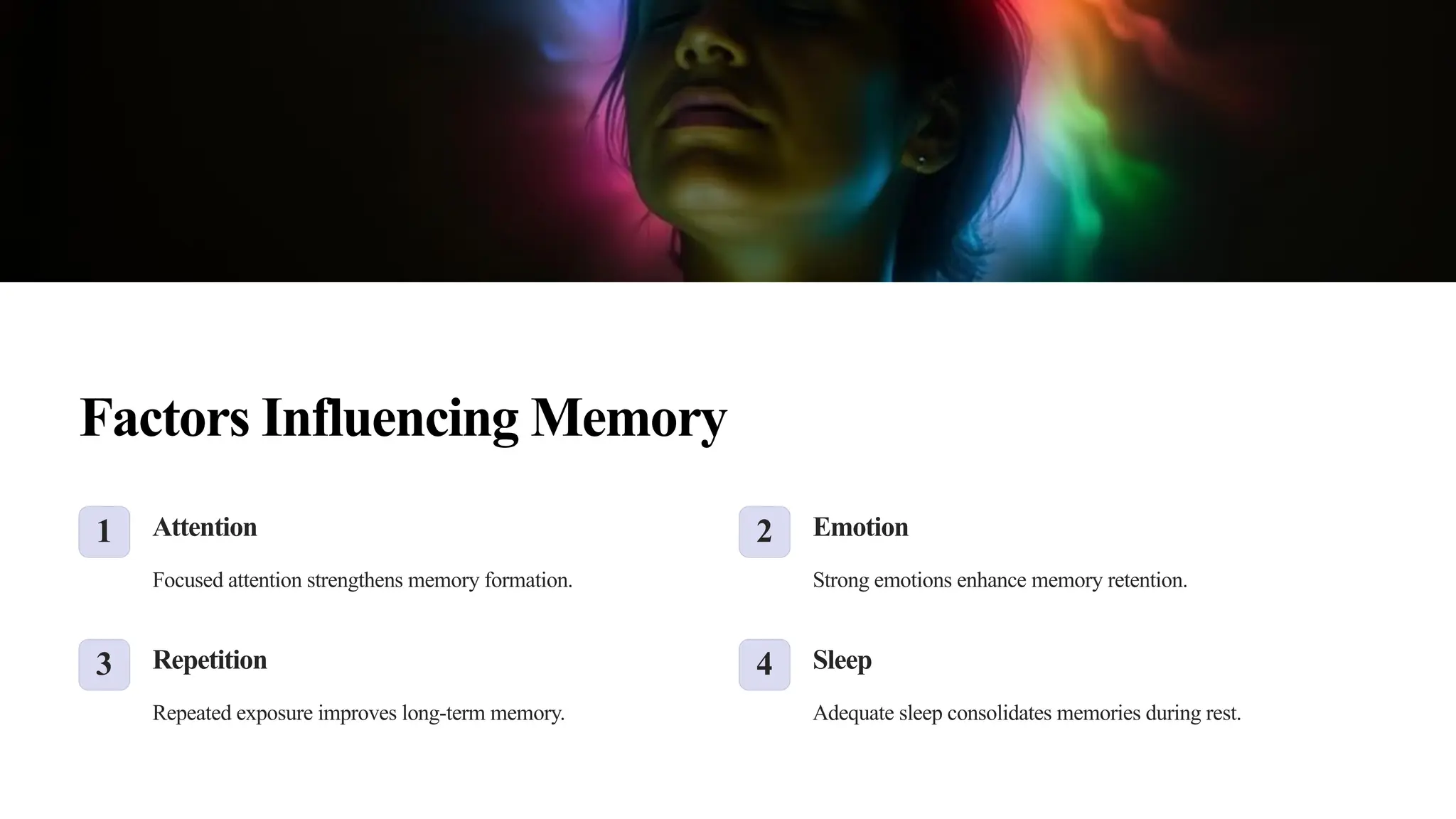 Factors Influencing Memory
1 Attention
Focused attention strengthens memory formation.
2 Emotion
Strong emotions enhance memory retention.
3 Repetition
Repeated exposure improves long-term memory.
4 Sleep
Adequate sleep consolidates memories during rest.
 