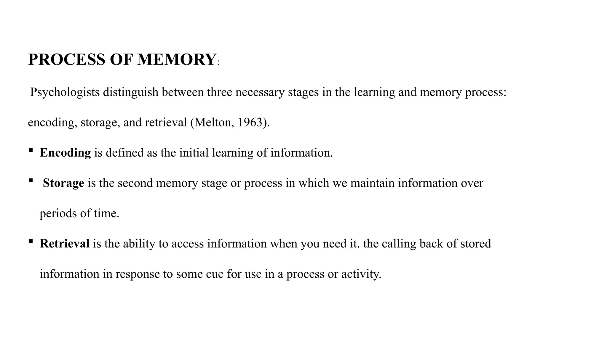 PROCESS OF MEMORY:
Psychologists distinguish between three necessary stages in the learning and memory process:
encoding, storage, and retrieval (Melton, 1963).
 Encoding is defined as the initial learning of information.
 Storage is the second memory stage or process in which we maintain information over
periods of time.
 Retrieval is the ability to access information when you need it. the calling back of stored
information in response to some cue for use in a process or activity.
 