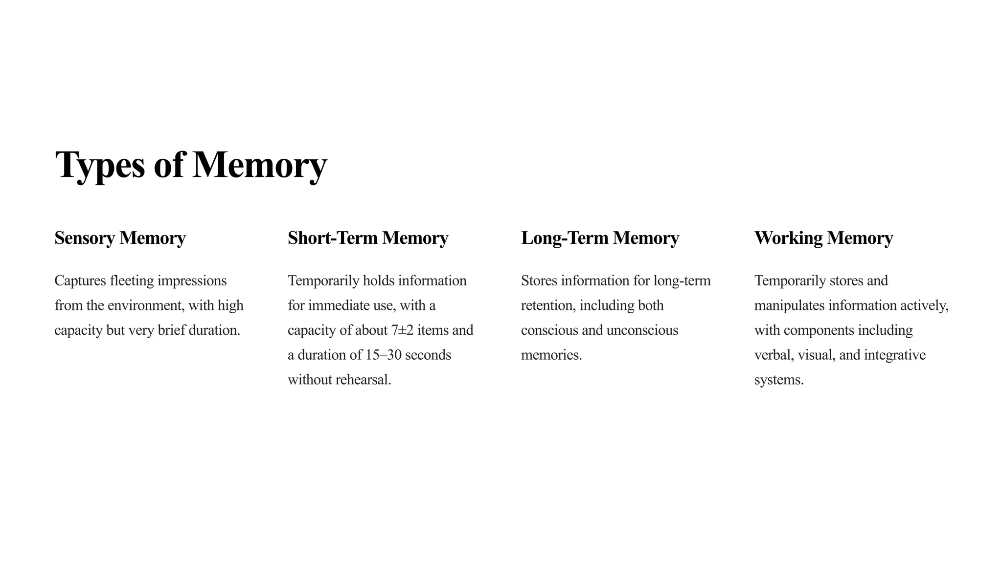 Types of Memory
Sensory Memory
Captures fleeting impressions
from the environment, with high
capacity but very brief duration.
Short-Term Memory
Temporarily holds information
for immediate use, with a
capacity of about 7±2 items and
a duration of 15–30 seconds
without rehearsal.
Long-Term Memory
Stores information for long-term
retention, including both
conscious and unconscious
memories.
Working Memory
Temporarily stores and
manipulates information actively,
with components including
verbal, visual, and integrative
systems.
 