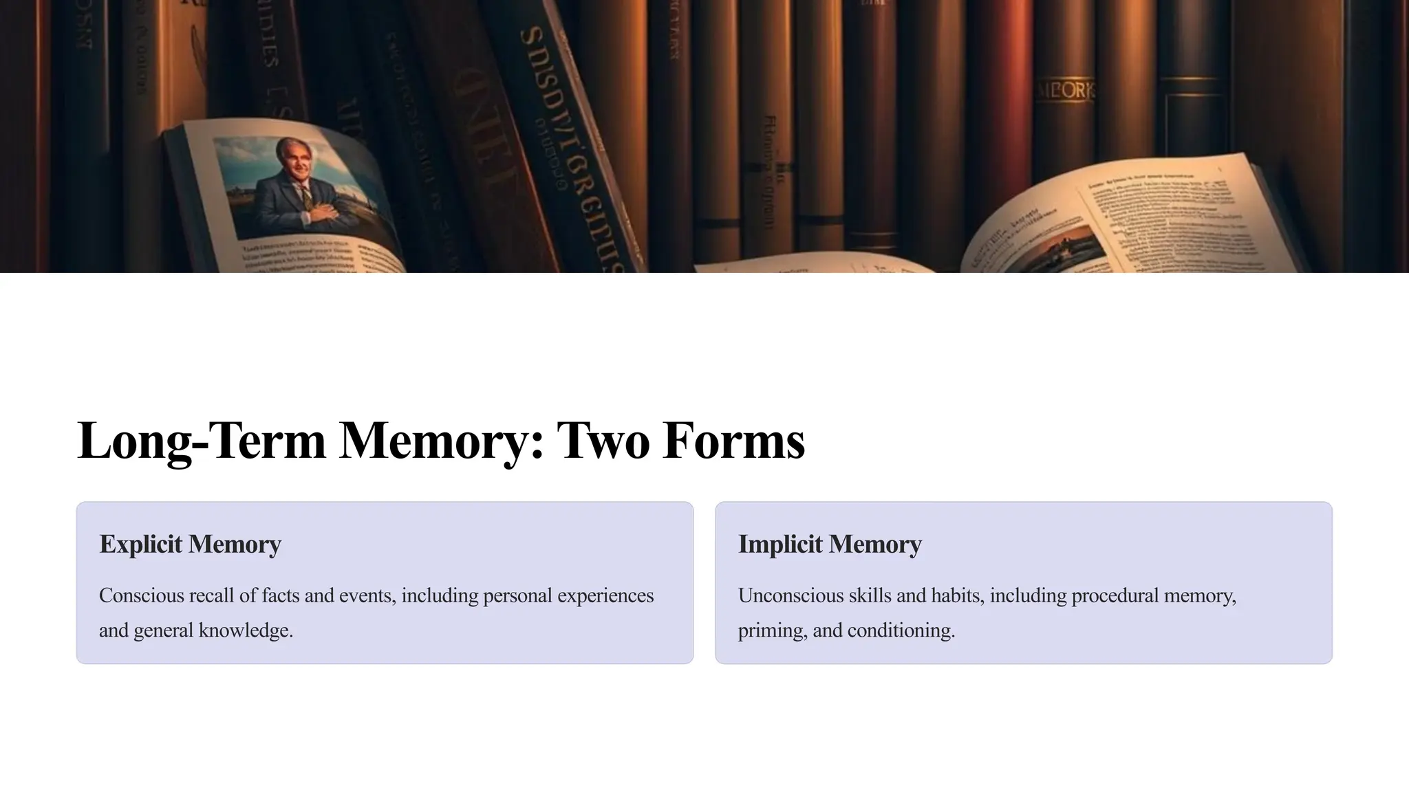Long-Term Memory: Two Forms
Explicit Memory
Conscious recall of facts and events, including personal experiences
and general knowledge.
Implicit Memory
Unconscious skills and habits, including procedural memory,
priming, and conditioning.
 
