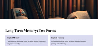 Long-Term Memory: Two Forms
Explicit Memory
Conscious recall of facts and events, including personal experiences
and general knowledge.
Implicit Memory
Unconscious skills and habits, including procedural memory,
priming, and conditioning.
 