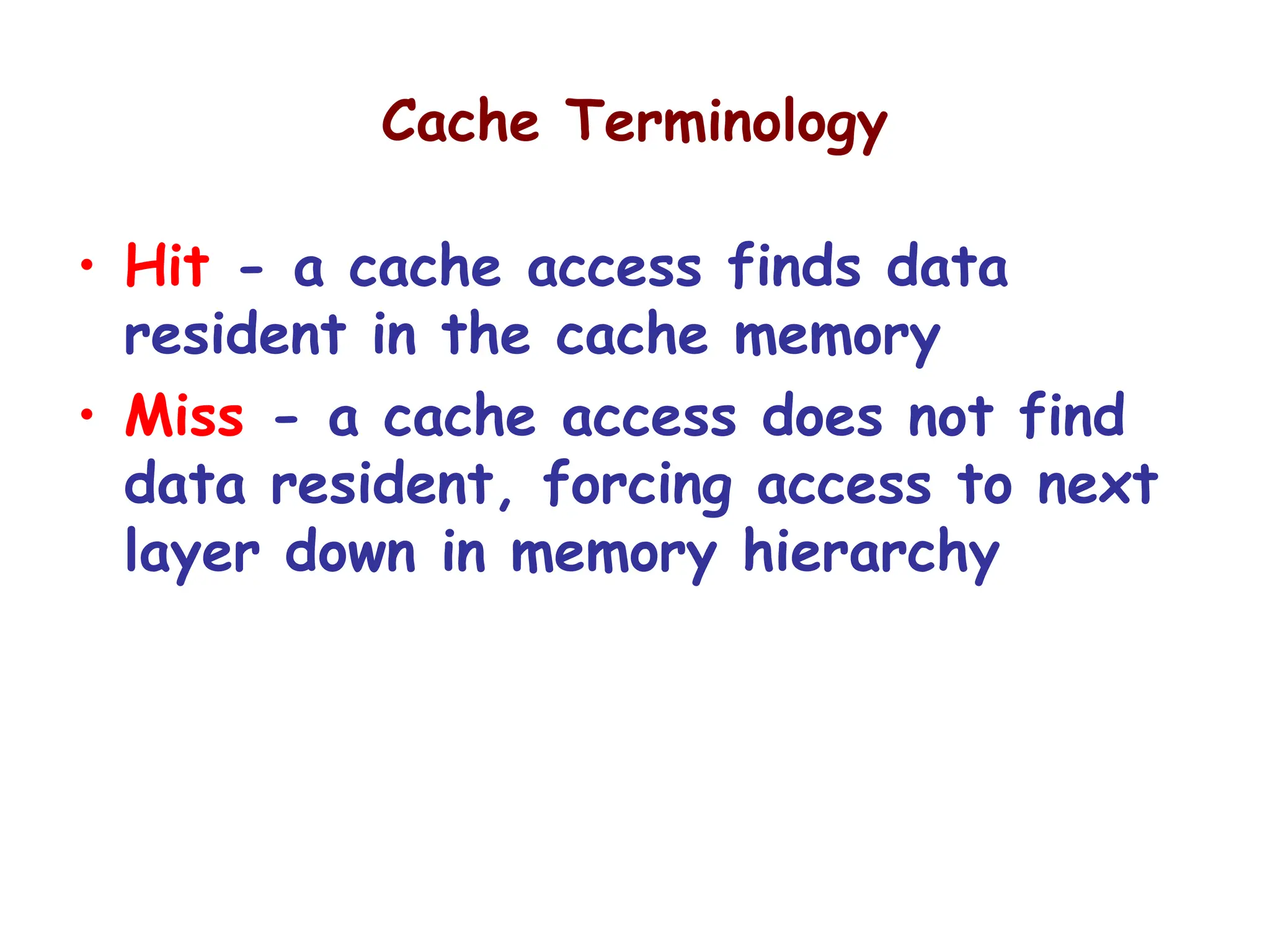 Cache Terminology
• Hit - a cache access finds data
resident in the cache memory
• Miss - a cache access does not find
data resident, forcing access to next
layer down in memory hierarchy
 