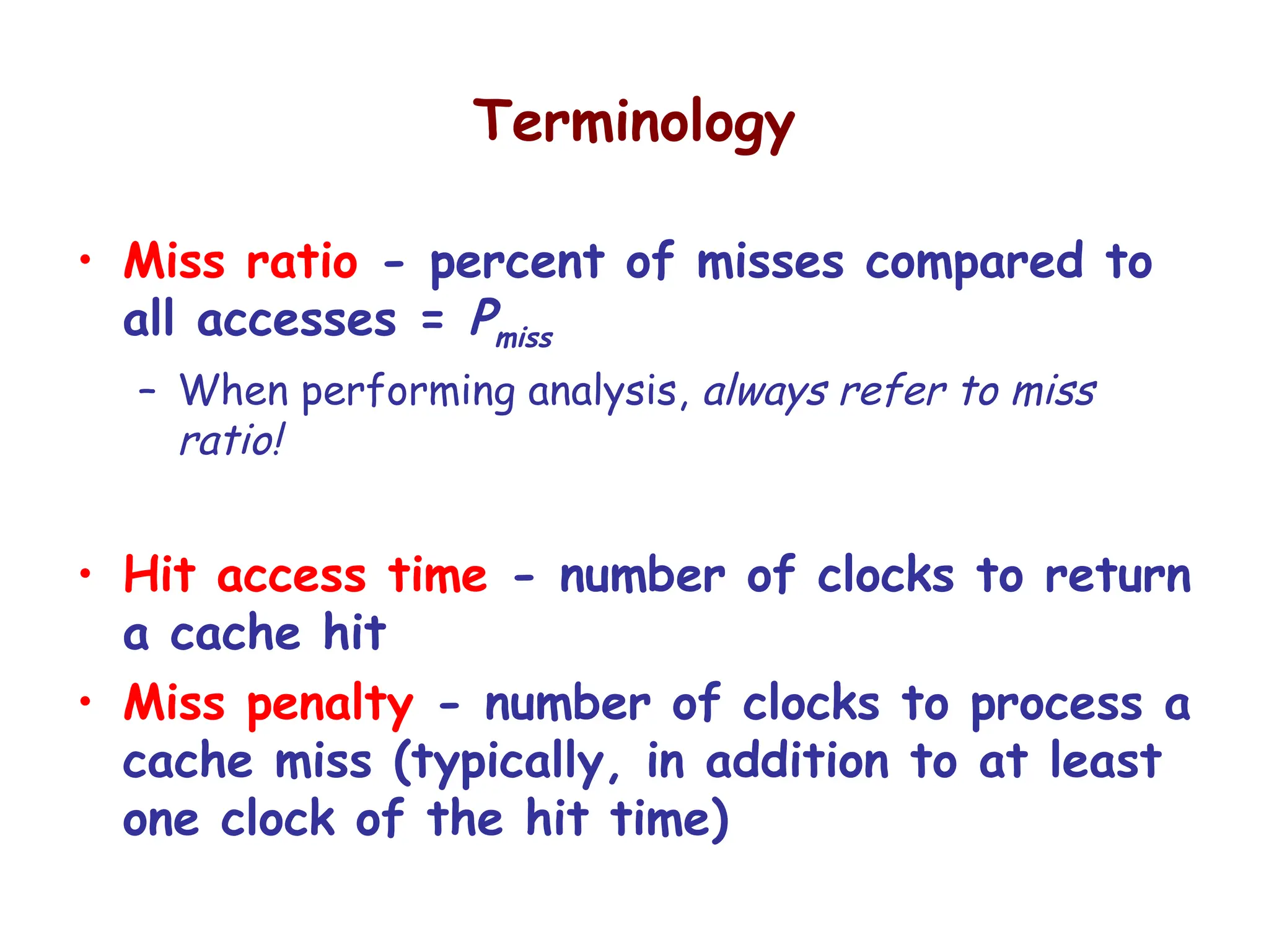 Terminology
• Miss ratio - percent of misses compared to
all accesses = Pmiss
– When performing analysis, always refer to miss
ratio!
• Hit access time - number of clocks to return
a cache hit
• Miss penalty - number of clocks to process a
cache miss (typically, in addition to at least
one clock of the hit time)
 