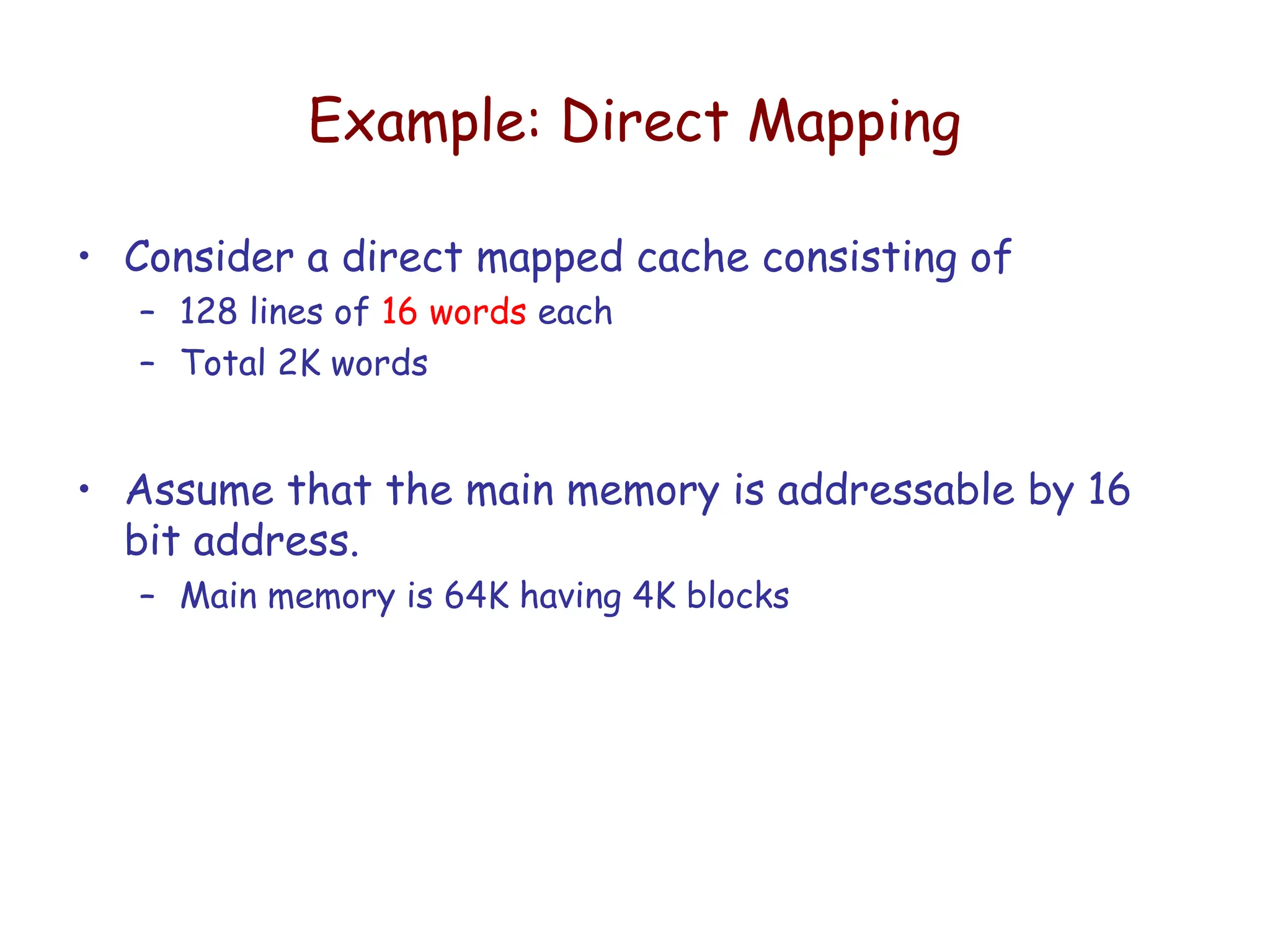Example: Direct Mapping
• Consider a direct mapped cache consisting of
– 128 lines of 16 words each
– Total 2K words
• Assume that the main memory is addressable by 16
bit address.
– Main memory is 64K having 4K blocks
 