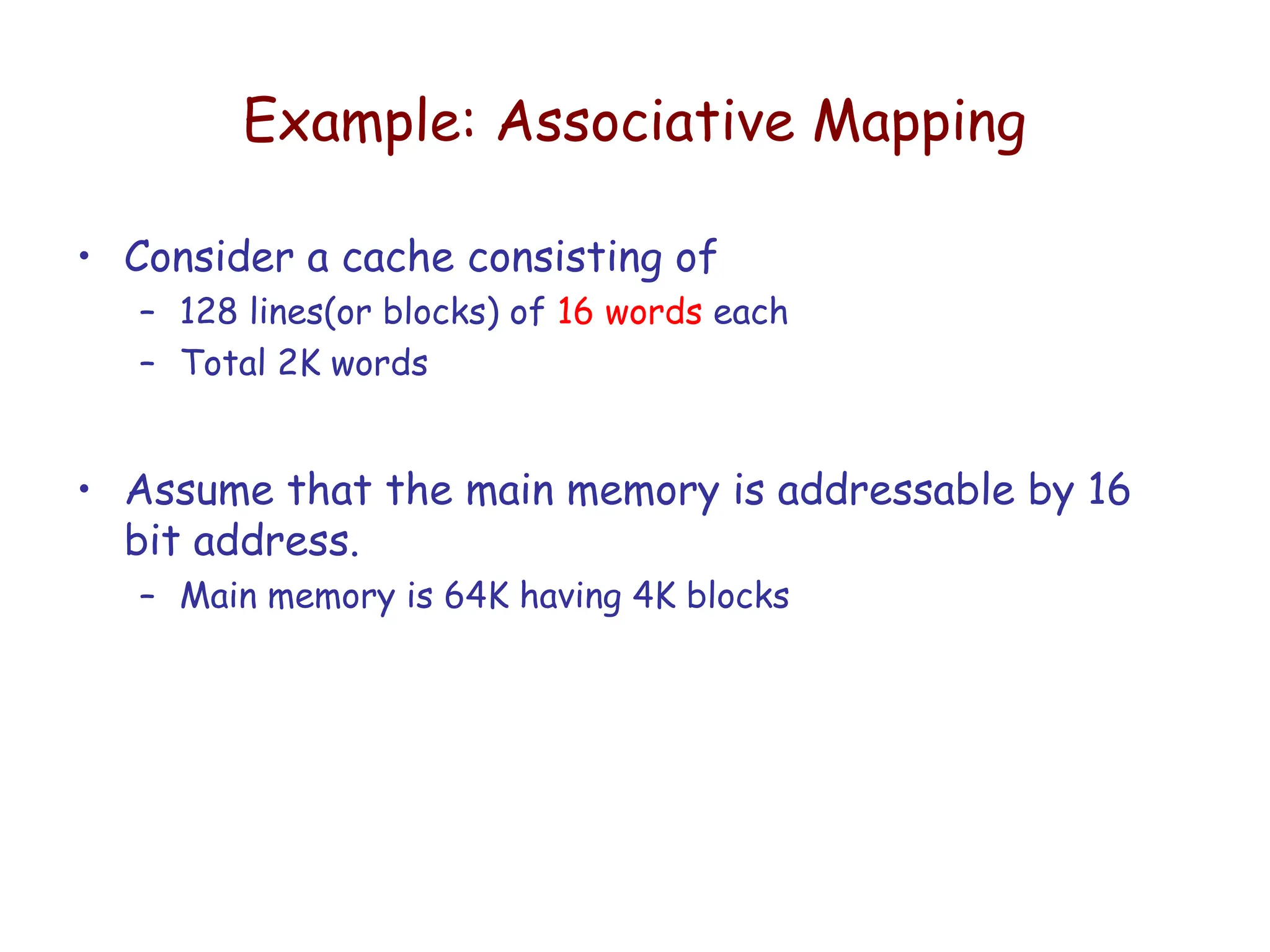 Example: Associative Mapping
• Consider a cache consisting of
– 128 lines(or blocks) of 16 words each
– Total 2K words
• Assume that the main memory is addressable by 16
bit address.
– Main memory is 64K having 4K blocks
 