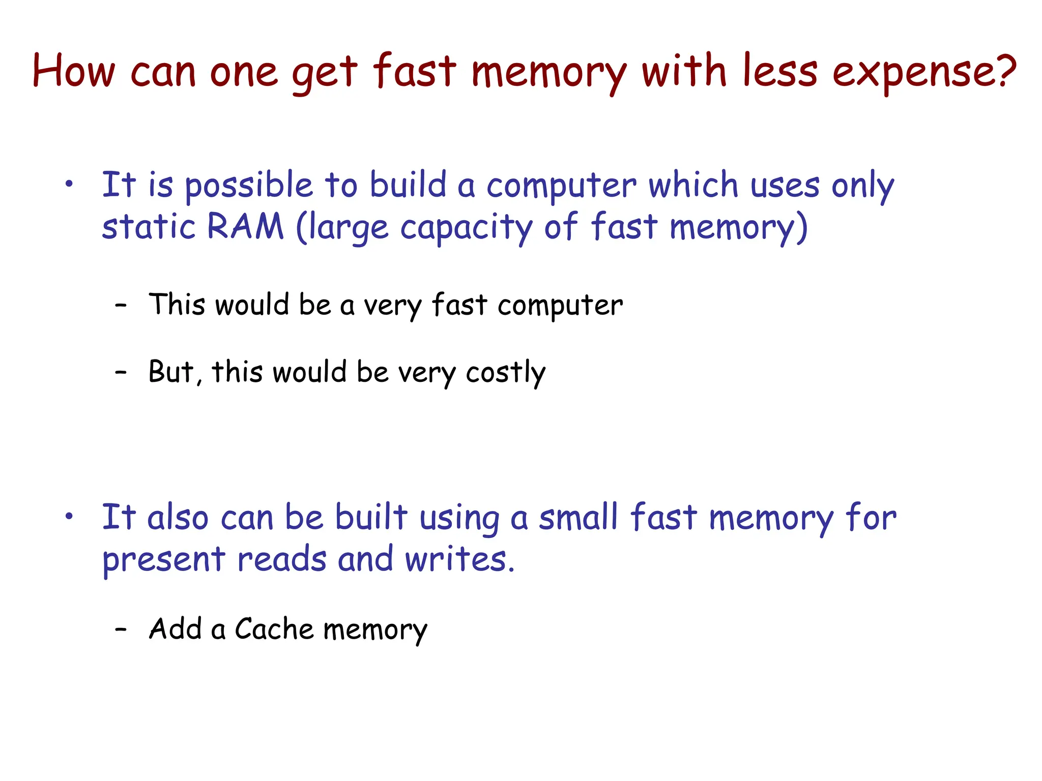 How can one get fast memory with less expense?
• It is possible to build a computer which uses only
static RAM (large capacity of fast memory)
– This would be a very fast computer
– But, this would be very costly
• It also can be built using a small fast memory for
present reads and writes.
– Add a Cache memory
 