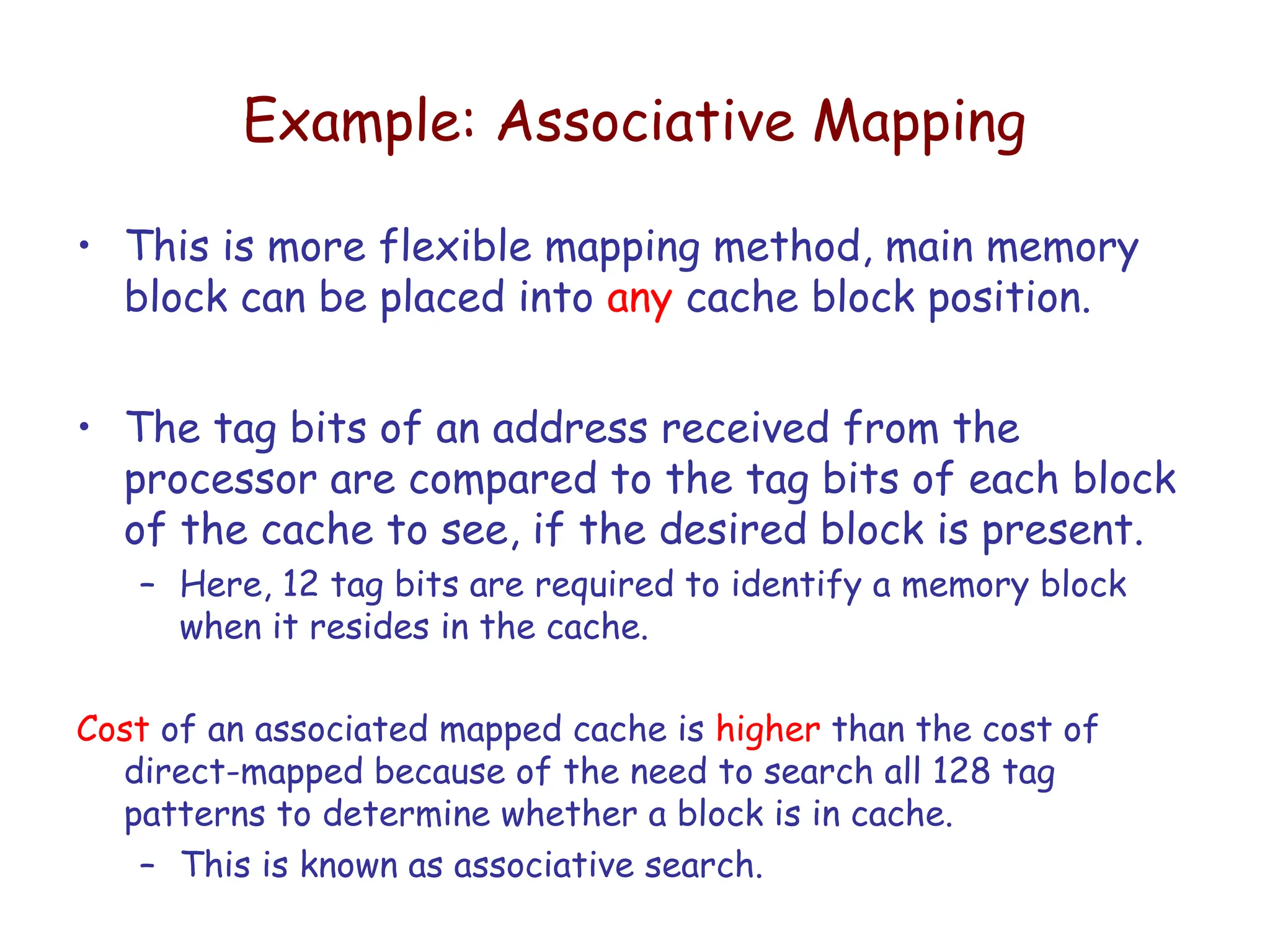 Example: Associative Mapping
• This is more flexible mapping method, main memory
block can be placed into any cache block position.
• The tag bits of an address received from the
processor are compared to the tag bits of each block
of the cache to see, if the desired block is present.
– Here, 12 tag bits are required to identify a memory block
when it resides in the cache.
Cost of an associated mapped cache is higher than the cost of
direct-mapped because of the need to search all 128 tag
patterns to determine whether a block is in cache.
– This is known as associative search.
 