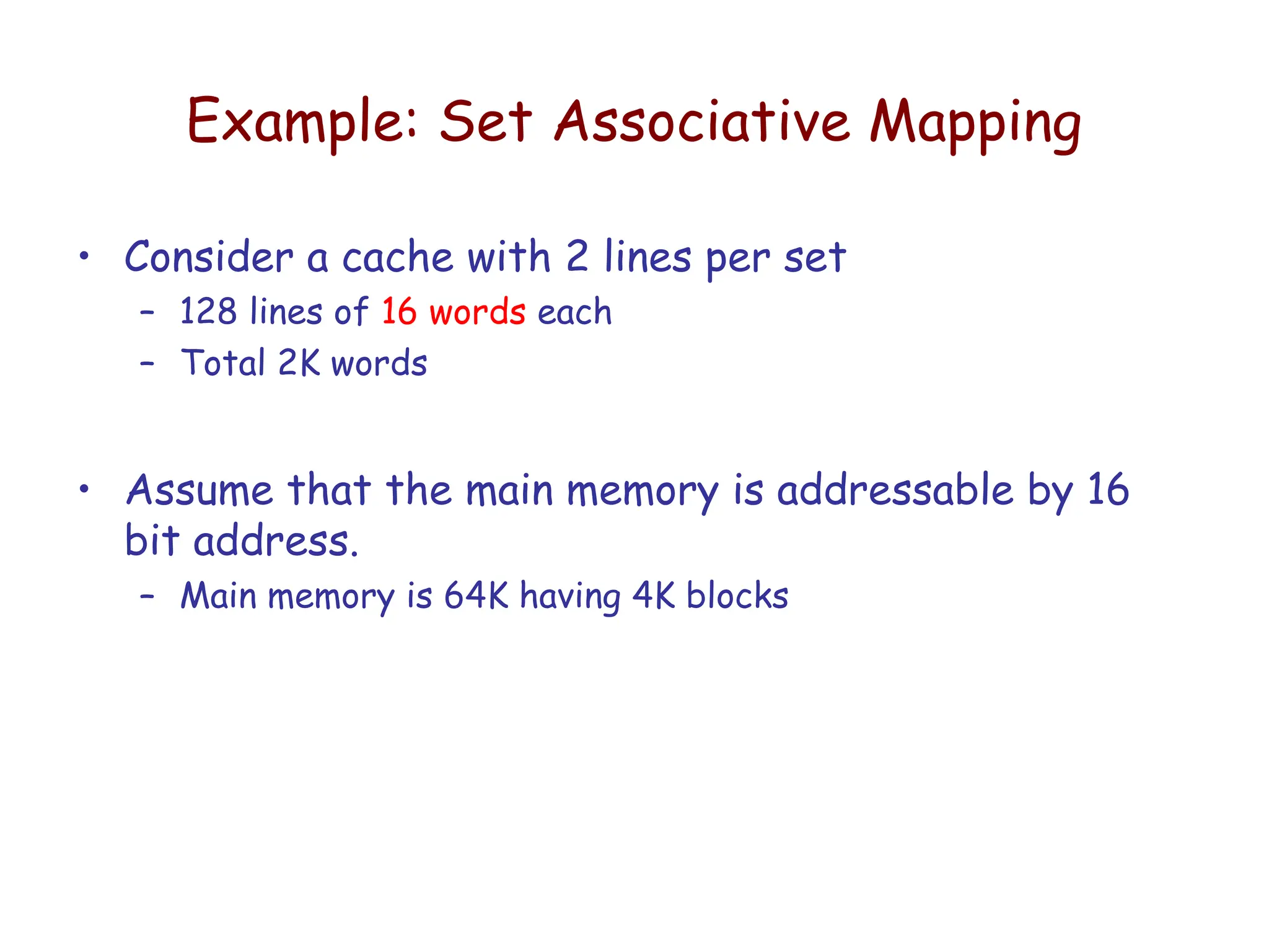 Example: Set Associative Mapping
• Consider a cache with 2 lines per set
– 128 lines of 16 words each
– Total 2K words
• Assume that the main memory is addressable by 16
bit address.
– Main memory is 64K having 4K blocks
 