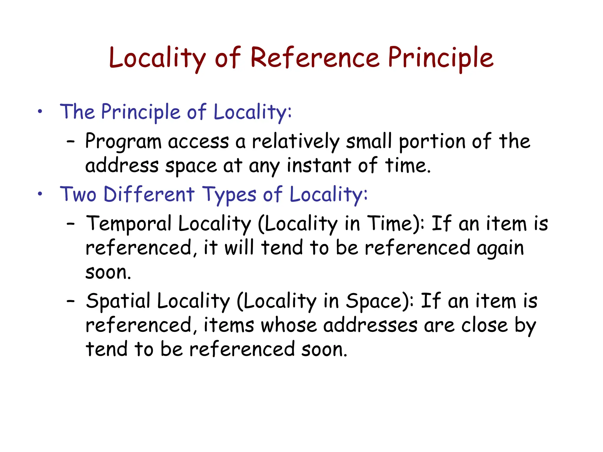 Locality of Reference Principle
• The Principle of Locality:
– Program access a relatively small portion of the
address space at any instant of time.
• Two Different Types of Locality:
– Temporal Locality (Locality in Time): If an item is
referenced, it will tend to be referenced again
soon.
– Spatial Locality (Locality in Space): If an item is
referenced, items whose addresses are close by
tend to be referenced soon.
 