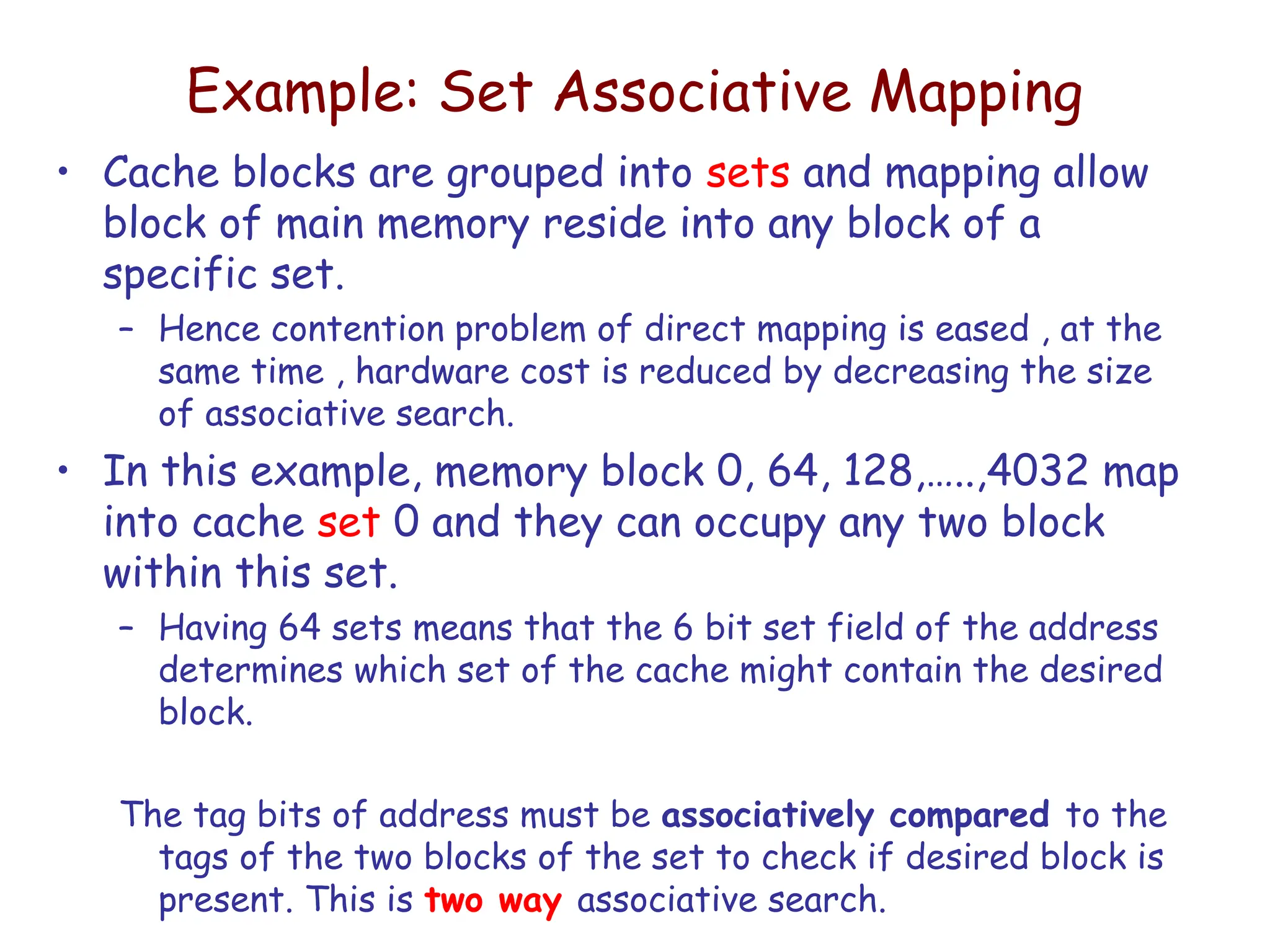 Example: Set Associative Mapping
• Cache blocks are grouped into sets and mapping allow
block of main memory reside into any block of a
specific set.
– Hence contention problem of direct mapping is eased , at the
same time , hardware cost is reduced by decreasing the size
of associative search.
• In this example, memory block 0, 64, 128,…..,4032 map
into cache set 0 and they can occupy any two block
within this set.
– Having 64 sets means that the 6 bit set field of the address
determines which set of the cache might contain the desired
block.
The tag bits of address must be associatively compared to the
tags of the two blocks of the set to check if desired block is
present. This is two way associative search.
 