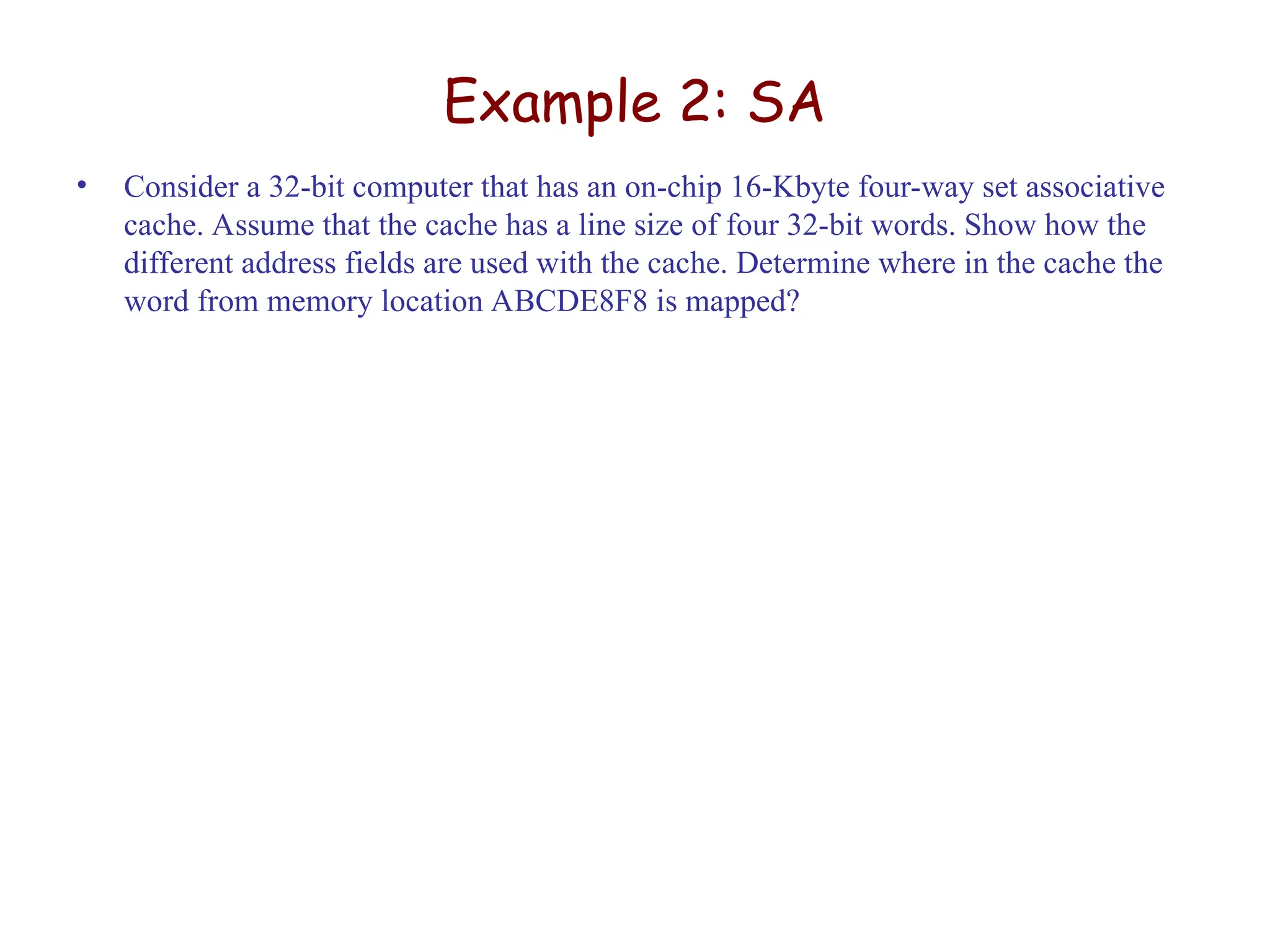 Example 2: SA
• Consider a 32-bit computer that has an on-chip 16-Kbyte four-way set associative
cache. Assume that the cache has a line size of four 32-bit words. Show how the
different address fields are used with the cache. Determine where in the cache the
word from memory location ABCDE8F8 is mapped?
 