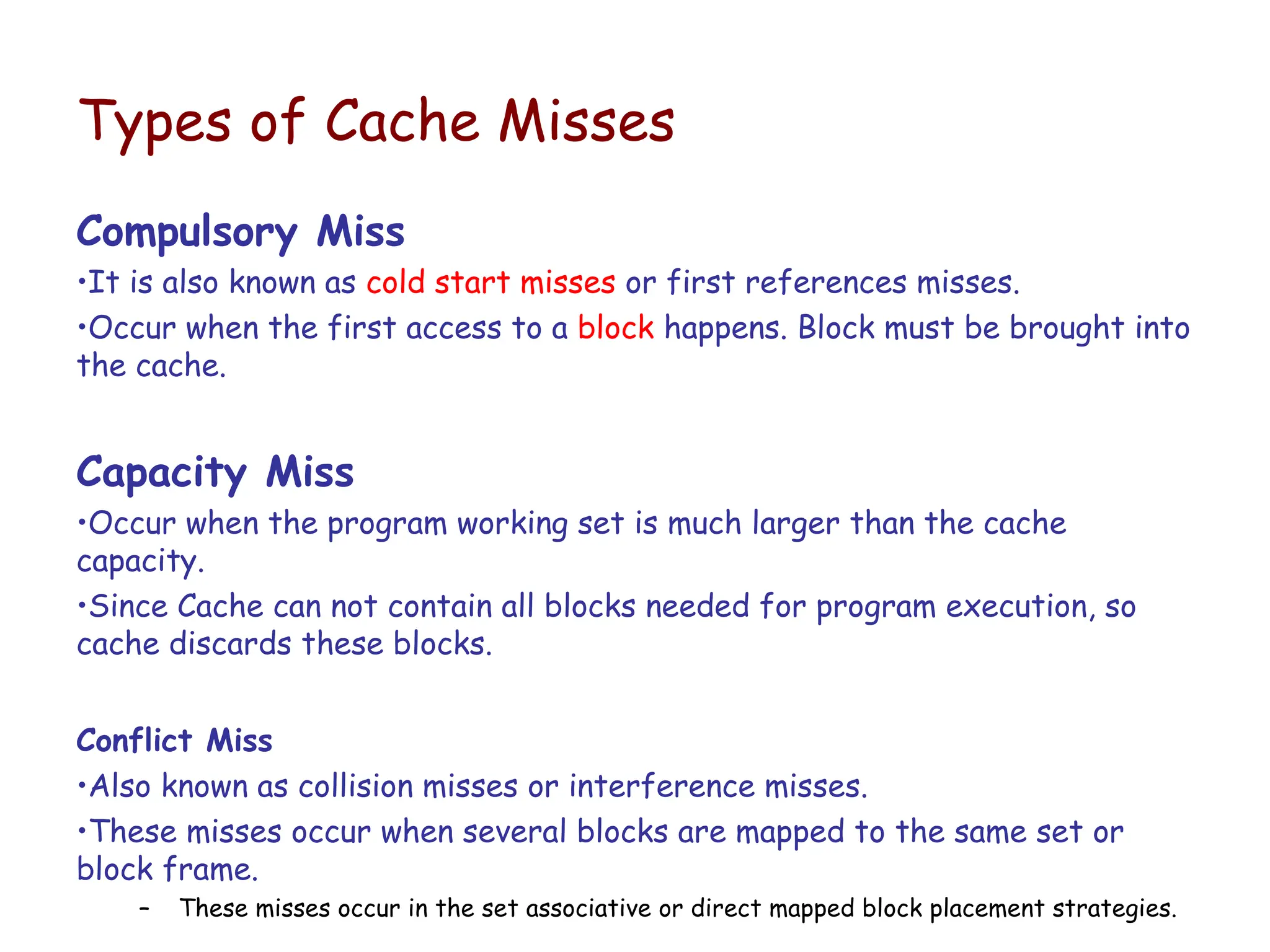Types of Cache Misses
Compulsory Miss
•It is also known as cold start misses or first references misses.
•Occur when the first access to a block happens. Block must be brought into
the cache.
Capacity Miss
•Occur when the program working set is much larger than the cache
capacity.
•Since Cache can not contain all blocks needed for program execution, so
cache discards these blocks.
Conflict Miss
•Also known as collision misses or interference misses.
•These misses occur when several blocks are mapped to the same set or
block frame.
– These misses occur in the set associative or direct mapped block placement strategies.
 