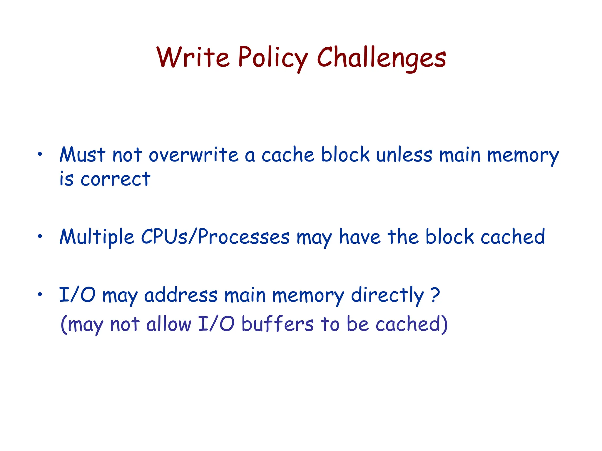 Write Policy Challenges
• Must not overwrite a cache block unless main memory
is correct
• Multiple CPUs/Processes may have the block cached
• I/O may address main memory directly ?
(may not allow I/O buffers to be cached)
 
