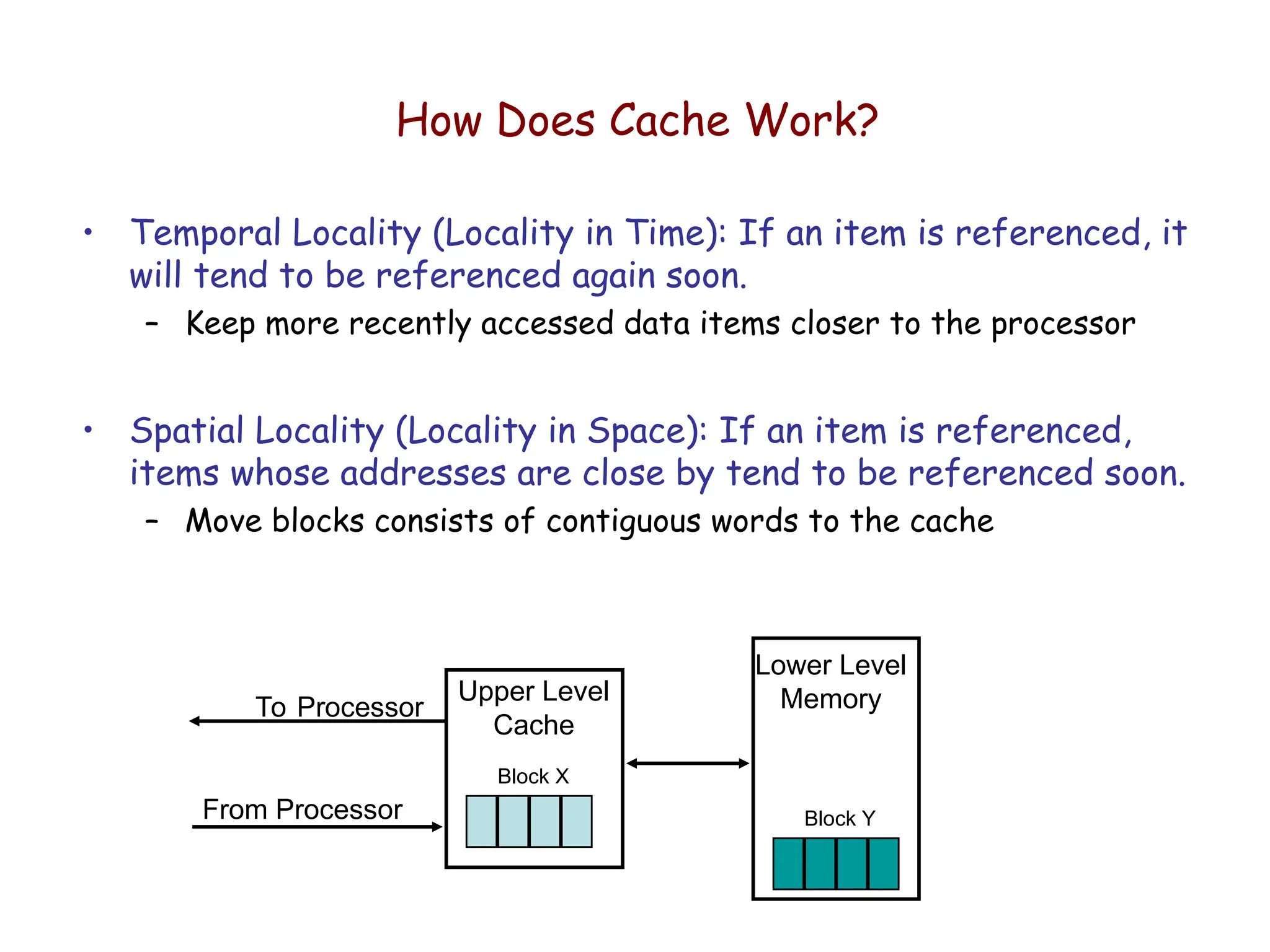 How Does Cache Work?
• Temporal Locality (Locality in Time): If an item is referenced, it
will tend to be referenced again soon.
– Keep more recently accessed data items closer to the processor
• Spatial Locality (Locality in Space): If an item is referenced,
items whose addresses are close by tend to be referenced soon.
– Move blocks consists of contiguous words to the cache
Lower Level
Memory
Upper Level
Cache
To Processor
From Processor
Block X
Block Y
 