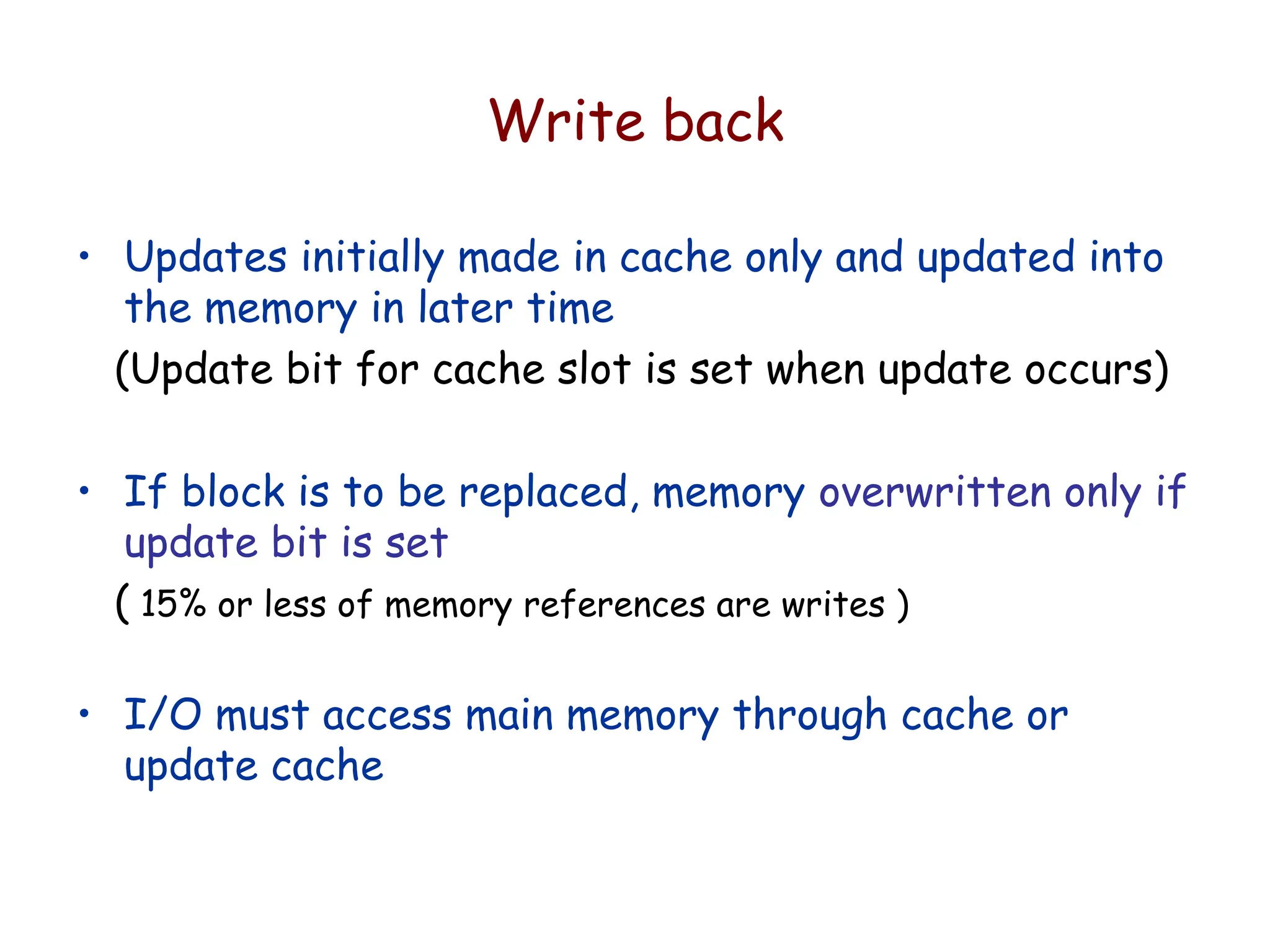 Write back
• Updates initially made in cache only and updated into
the memory in later time
(Update bit for cache slot is set when update occurs)
• If block is to be replaced, memory overwritten only if
update bit is set
( 15% or less of memory references are writes )
• I/O must access main memory through cache or
update cache
 