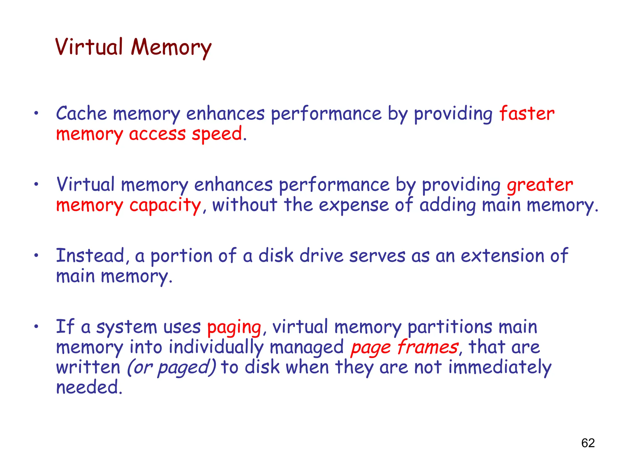 62
Virtual Memory
• Cache memory enhances performance by providing faster
memory access speed.
• Virtual memory enhances performance by providing greater
memory capacity, without the expense of adding main memory.
• Instead, a portion of a disk drive serves as an extension of
main memory.
• If a system uses paging, virtual memory partitions main
memory into individually managed page frames, that are
written (or paged) to disk when they are not immediately
needed.
 