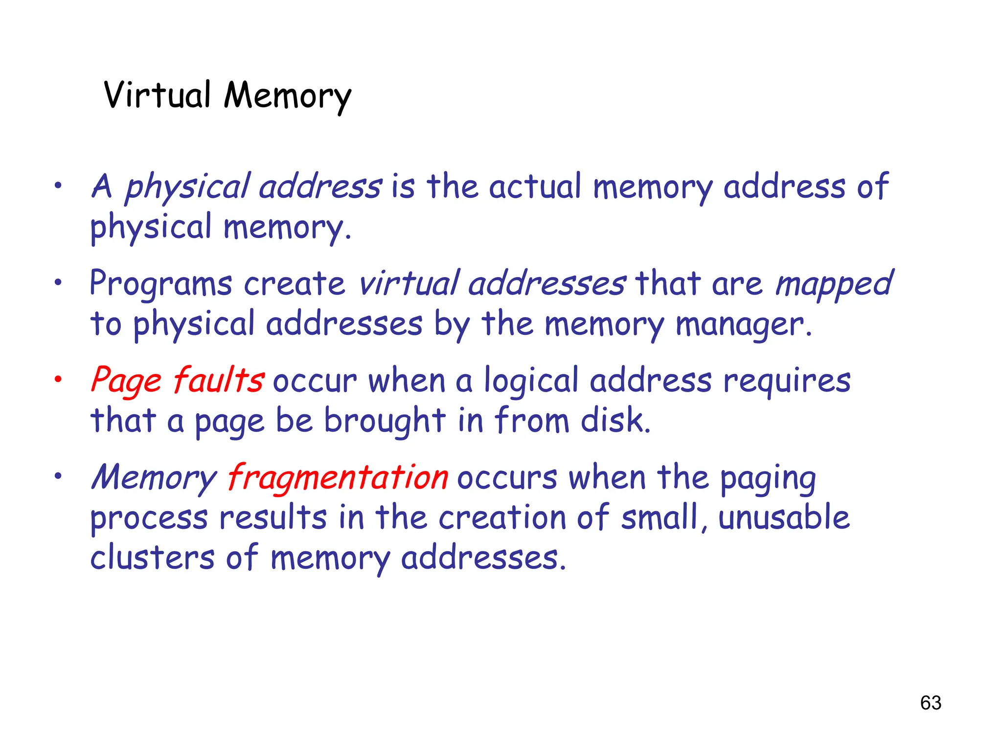 63
6.5 Virtual Memory
• A physical address is the actual memory address of
physical memory.
• Programs create virtual addresses that are mapped
to physical addresses by the memory manager.
• Page faults occur when a logical address requires
that a page be brought in from disk.
• Memory fragmentation occurs when the paging
process results in the creation of small, unusable
clusters of memory addresses.
Virtual Memory
 