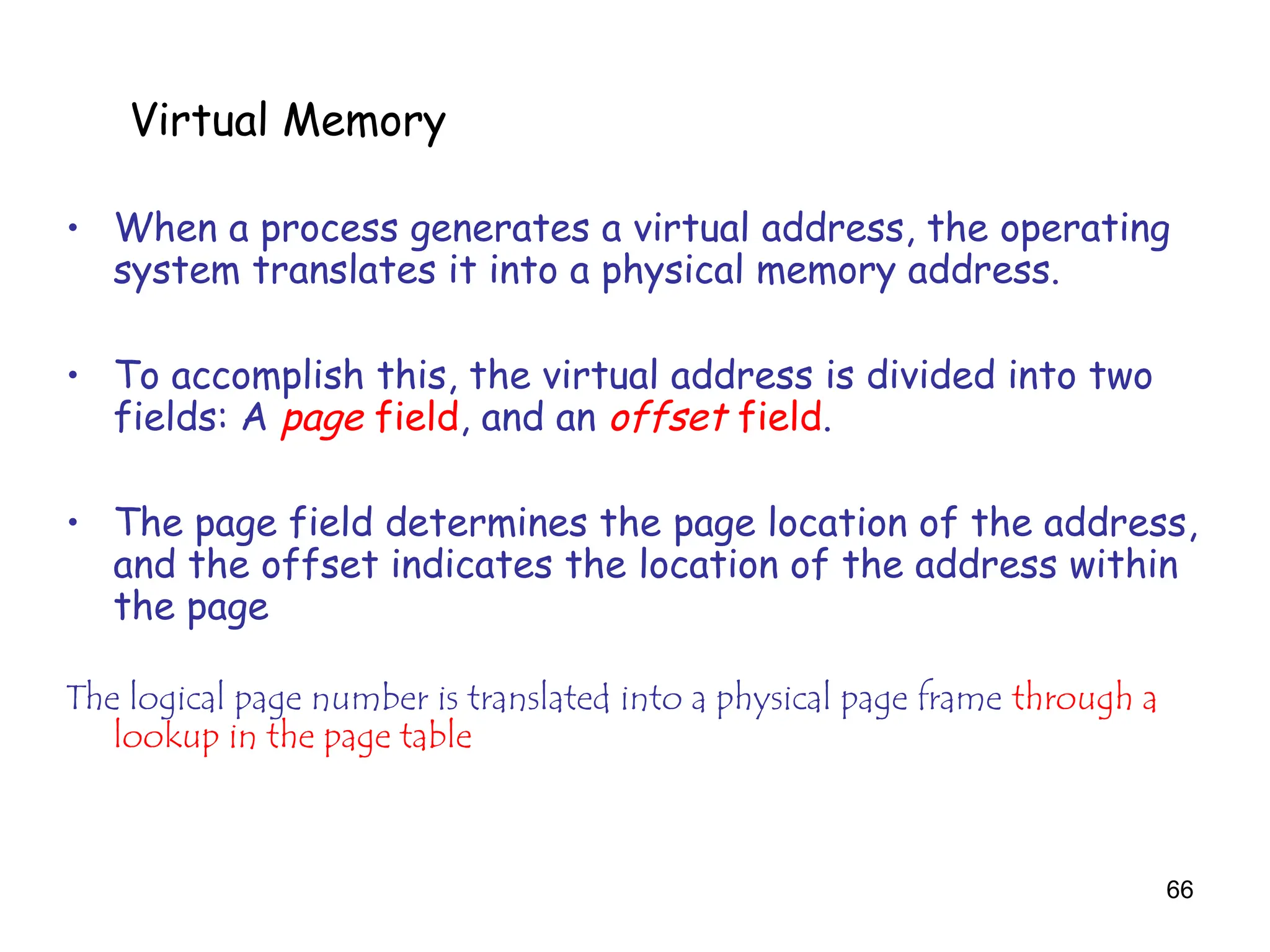 66
6.5 Virtual Memory
• When a process generates a virtual address, the operating
system translates it into a physical memory address.
• To accomplish this, the virtual address is divided into two
fields: A page field, and an offset field.
• The page field determines the page location of the address,
and the offset indicates the location of the address within
the page
The logical page number is translated into a physical page frame through a
lookup in the page table
Virtual Memory
 