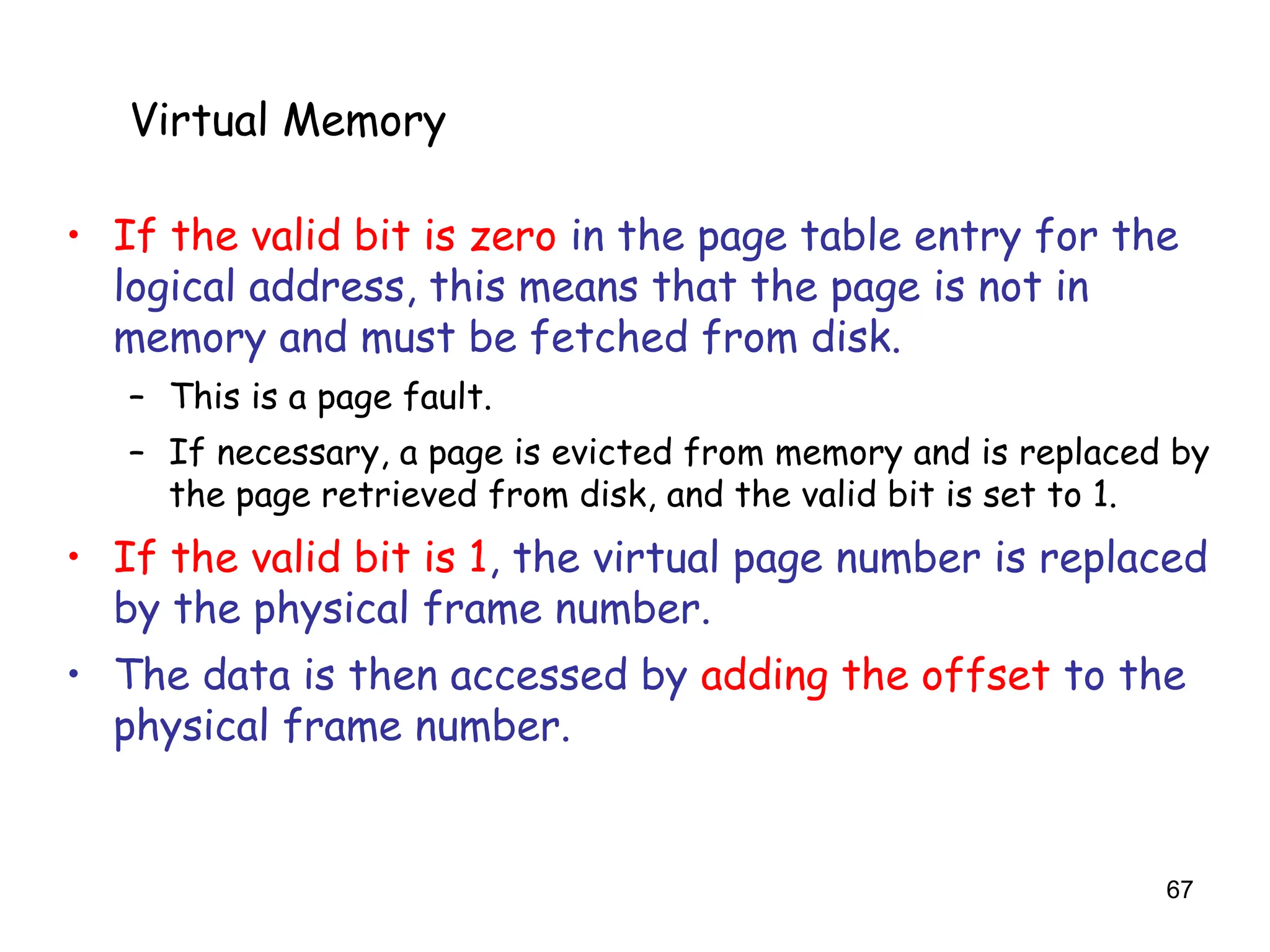 67
6.5 Virtual Memory
• If the valid bit is zero in the page table entry for the
logical address, this means that the page is not in
memory and must be fetched from disk.
– This is a page fault.
– If necessary, a page is evicted from memory and is replaced by
the page retrieved from disk, and the valid bit is set to 1.
• If the valid bit is 1, the virtual page number is replaced
by the physical frame number.
• The data is then accessed by adding the offset to the
physical frame number.
Virtual Memory
 
