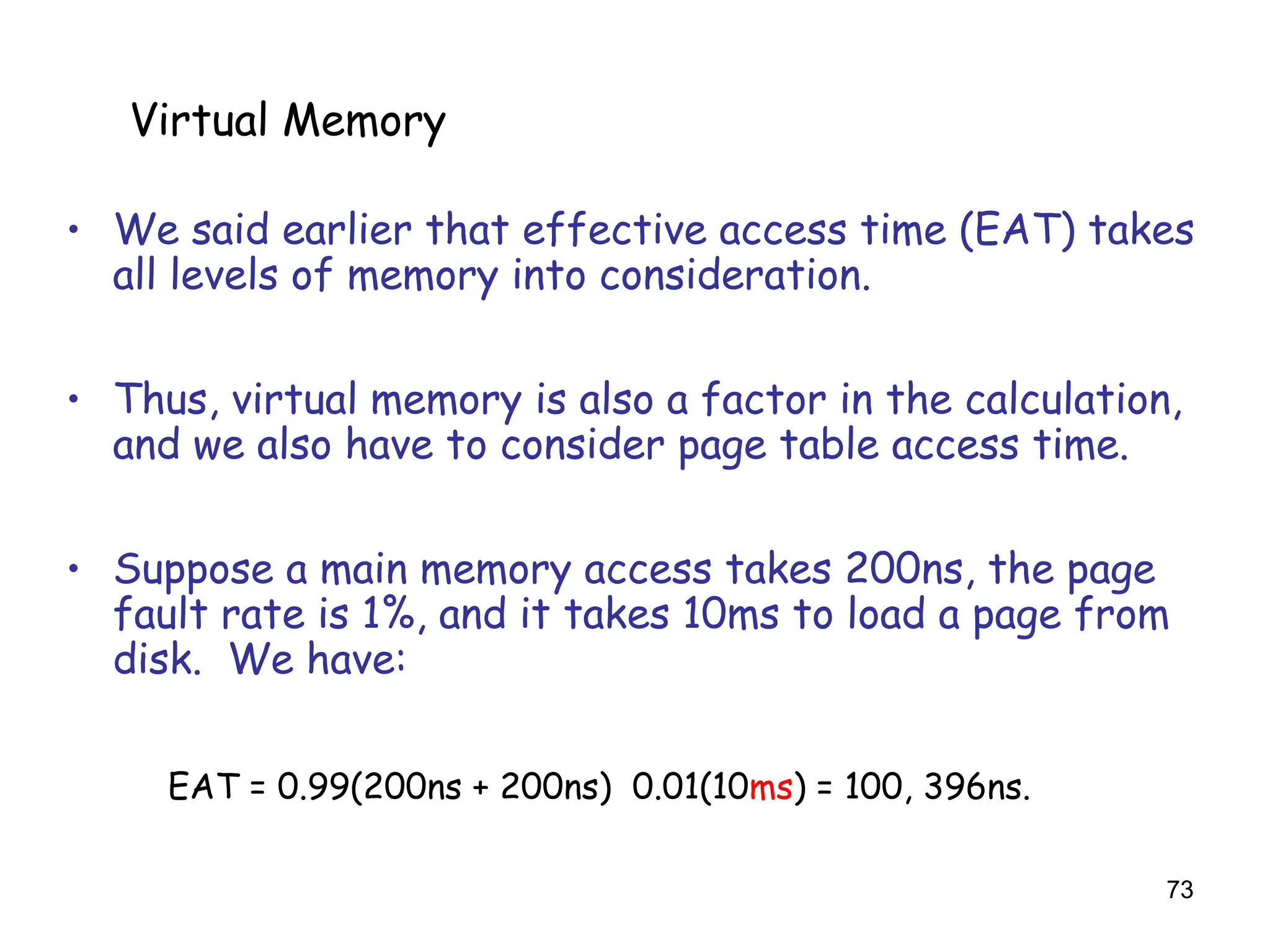 73
6.5 Virtual Memory
• We said earlier that effective access time (EAT) takes
all levels of memory into consideration.
• Thus, virtual memory is also a factor in the calculation,
and we also have to consider page table access time.
• Suppose a main memory access takes 200ns, the page
fault rate is 1%, and it takes 10ms to load a page from
disk. We have:
EAT = 0.99(200ns + 200ns) 0.01(10ms) = 100, 396ns.
Virtual Memory
 
