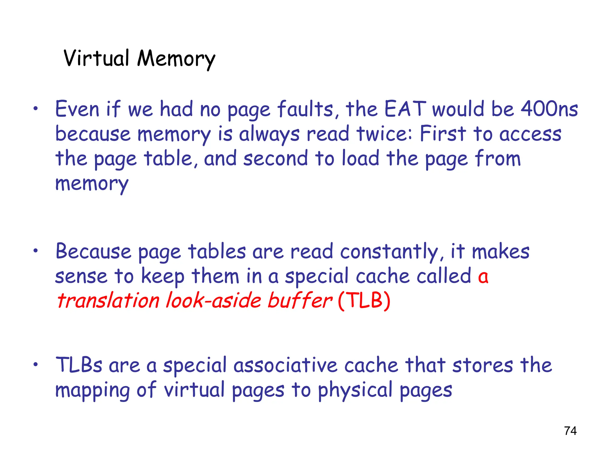 74
6.5 Virtual Memory
• Even if we had no page faults, the EAT would be 400ns
because memory is always read twice: First to access
the page table, and second to load the page from
memory
• Because page tables are read constantly, it makes
sense to keep them in a special cache called a
translation look-aside buffer (TLB)
• TLBs are a special associative cache that stores the
mapping of virtual pages to physical pages
Virtual Memory
 