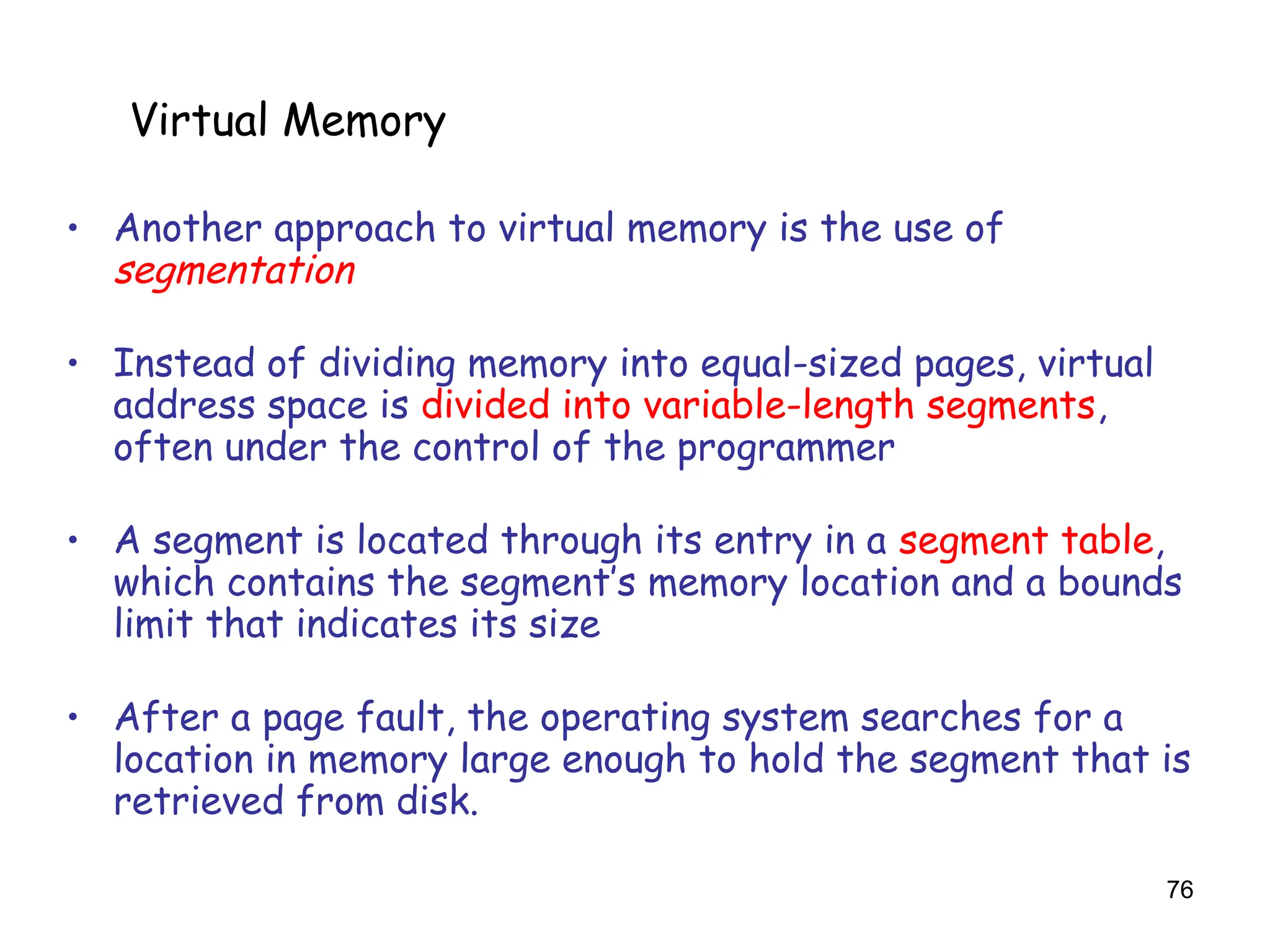 76
6.5 Virtual Memory
• Another approach to virtual memory is the use of
segmentation
• Instead of dividing memory into equal-sized pages, virtual
address space is divided into variable-length segments,
often under the control of the programmer
• A segment is located through its entry in a segment table,
which contains the segment’s memory location and a bounds
limit that indicates its size
• After a page fault, the operating system searches for a
location in memory large enough to hold the segment that is
retrieved from disk.
Virtual Memory
 