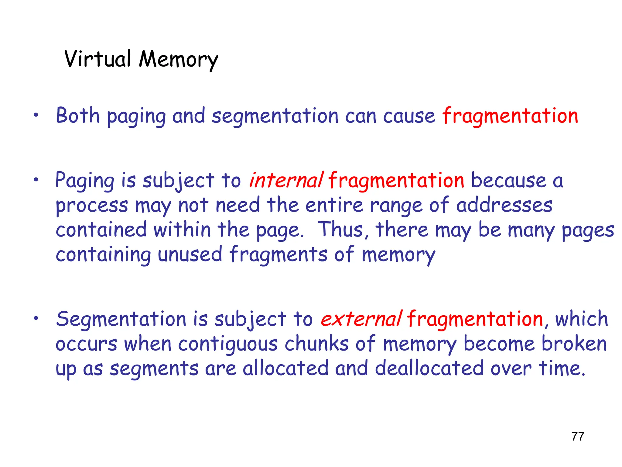 77
6.5 Virtual Memory
• Both paging and segmentation can cause fragmentation
• Paging is subject to internal fragmentation because a
process may not need the entire range of addresses
contained within the page. Thus, there may be many pages
containing unused fragments of memory
• Segmentation is subject to external fragmentation, which
occurs when contiguous chunks of memory become broken
up as segments are allocated and deallocated over time.
Virtual Memory
 