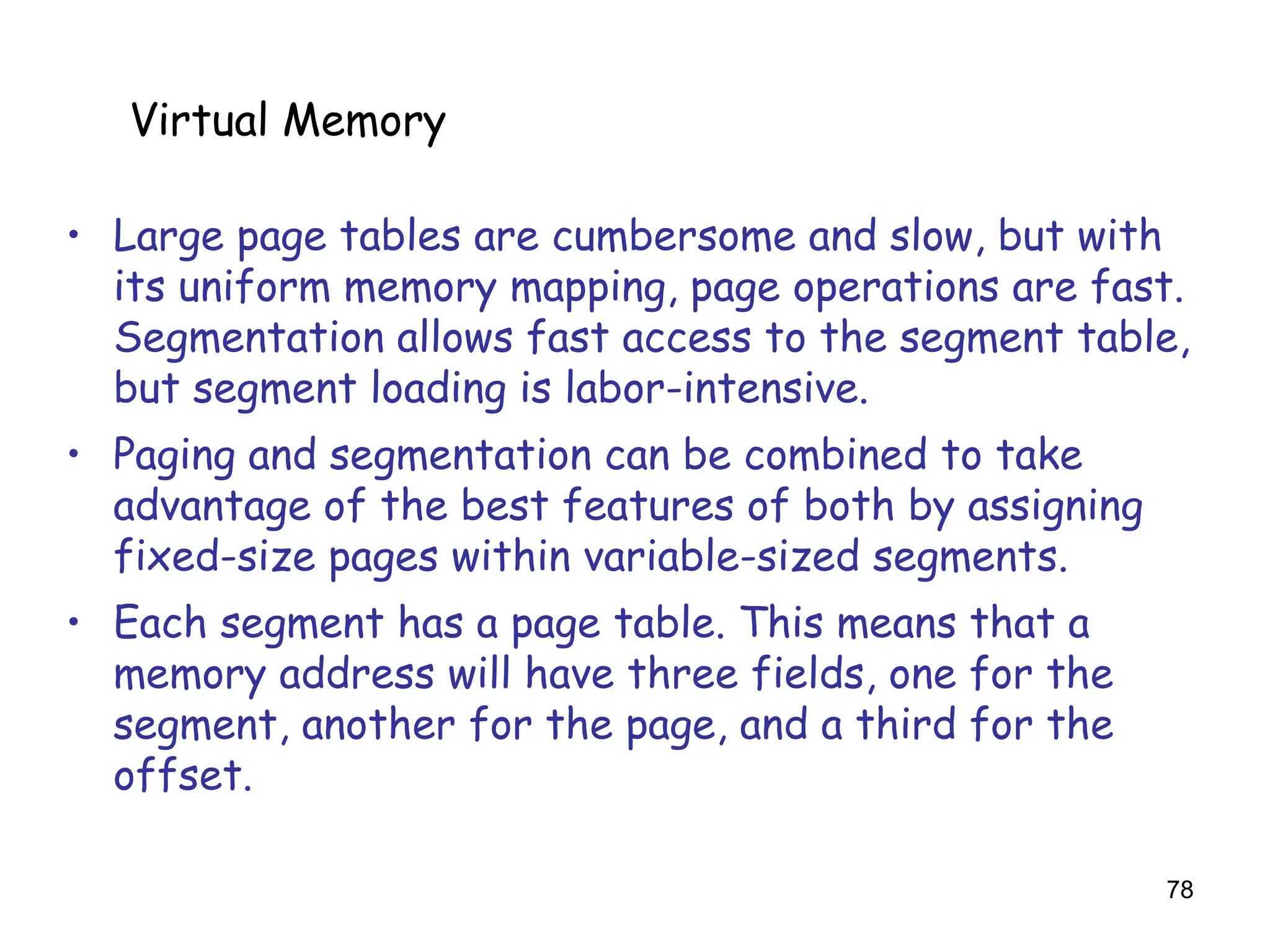 78
6.5 Virtual Memory
• Large page tables are cumbersome and slow, but with
its uniform memory mapping, page operations are fast.
Segmentation allows fast access to the segment table,
but segment loading is labor-intensive.
• Paging and segmentation can be combined to take
advantage of the best features of both by assigning
fixed-size pages within variable-sized segments.
• Each segment has a page table. This means that a
memory address will have three fields, one for the
segment, another for the page, and a third for the
offset.
Virtual Memory
 