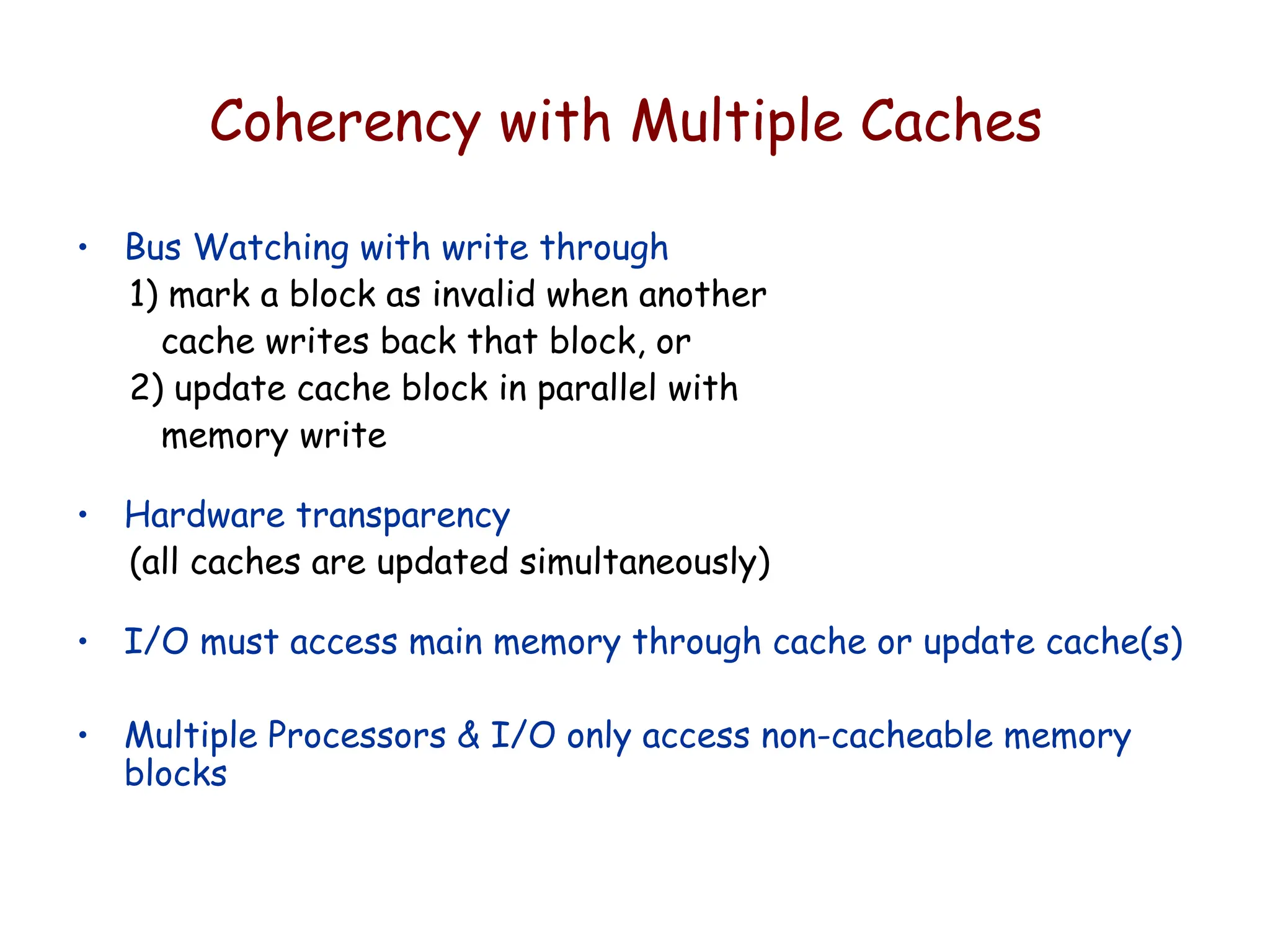 Coherency with Multiple Caches
• Bus Watching with write through
1) mark a block as invalid when another
cache writes back that block, or
2) update cache block in parallel with
memory write
• Hardware transparency
(all caches are updated simultaneously)
• I/O must access main memory through cache or update cache(s)
• Multiple Processors & I/O only access non-cacheable memory
blocks
 