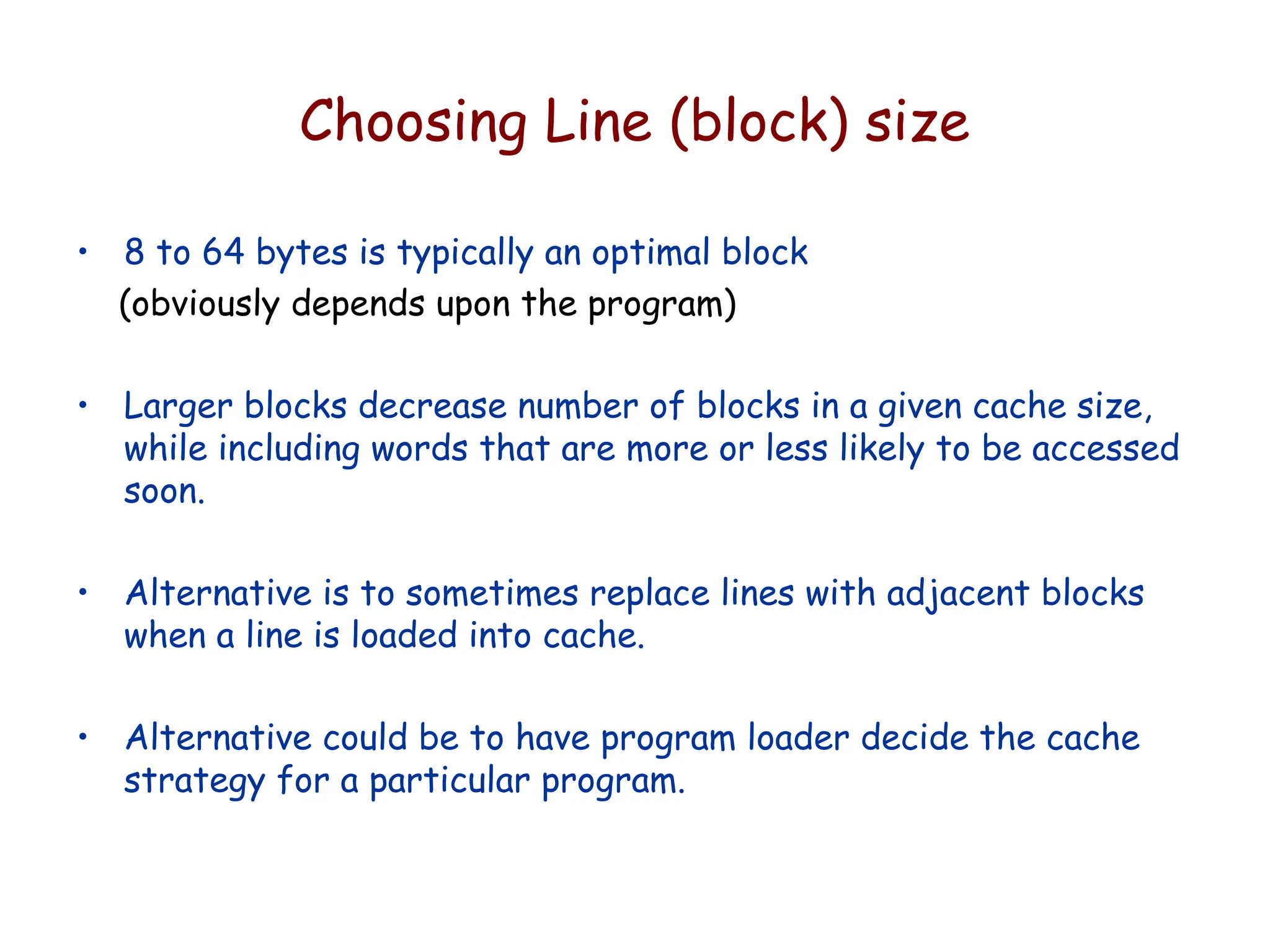 Choosing Line (block) size
• 8 to 64 bytes is typically an optimal block
(obviously depends upon the program)
• Larger blocks decrease number of blocks in a given cache size,
while including words that are more or less likely to be accessed
soon.
• Alternative is to sometimes replace lines with adjacent blocks
when a line is loaded into cache.
• Alternative could be to have program loader decide the cache
strategy for a particular program.
 