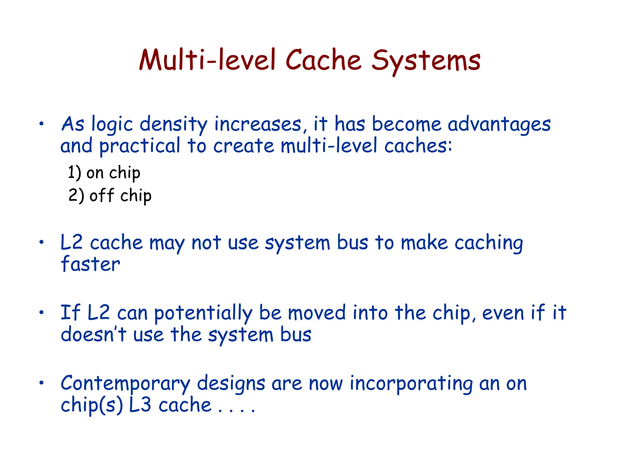 Multi-level Cache Systems
• As logic density increases, it has become advantages
and practical to create multi-level caches:
1) on chip
2) off chip
• L2 cache may not use system bus to make caching
faster
• If L2 can potentially be moved into the chip, even if it
doesn’t use the system bus
• Contemporary designs are now incorporating an on
chip(s) L3 cache . . . .
 