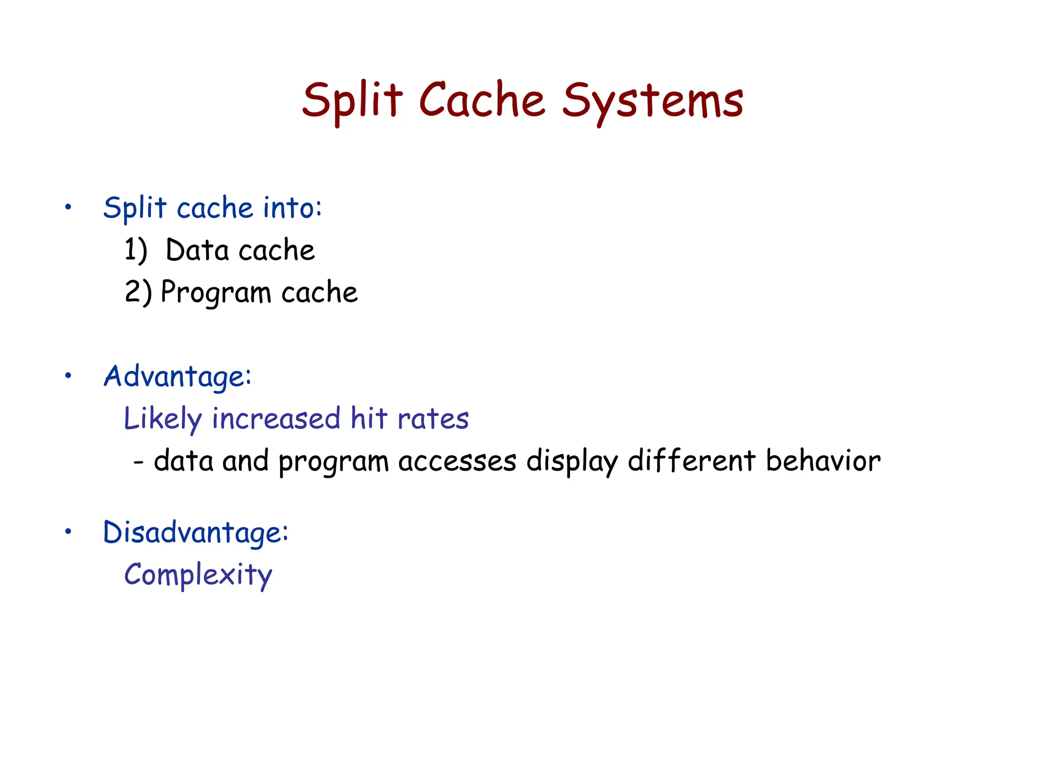 Split Cache Systems
• Split cache into:
1) Data cache
2) Program cache
• Advantage:
Likely increased hit rates
- data and program accesses display different behavior
• Disadvantage:
Complexity
 