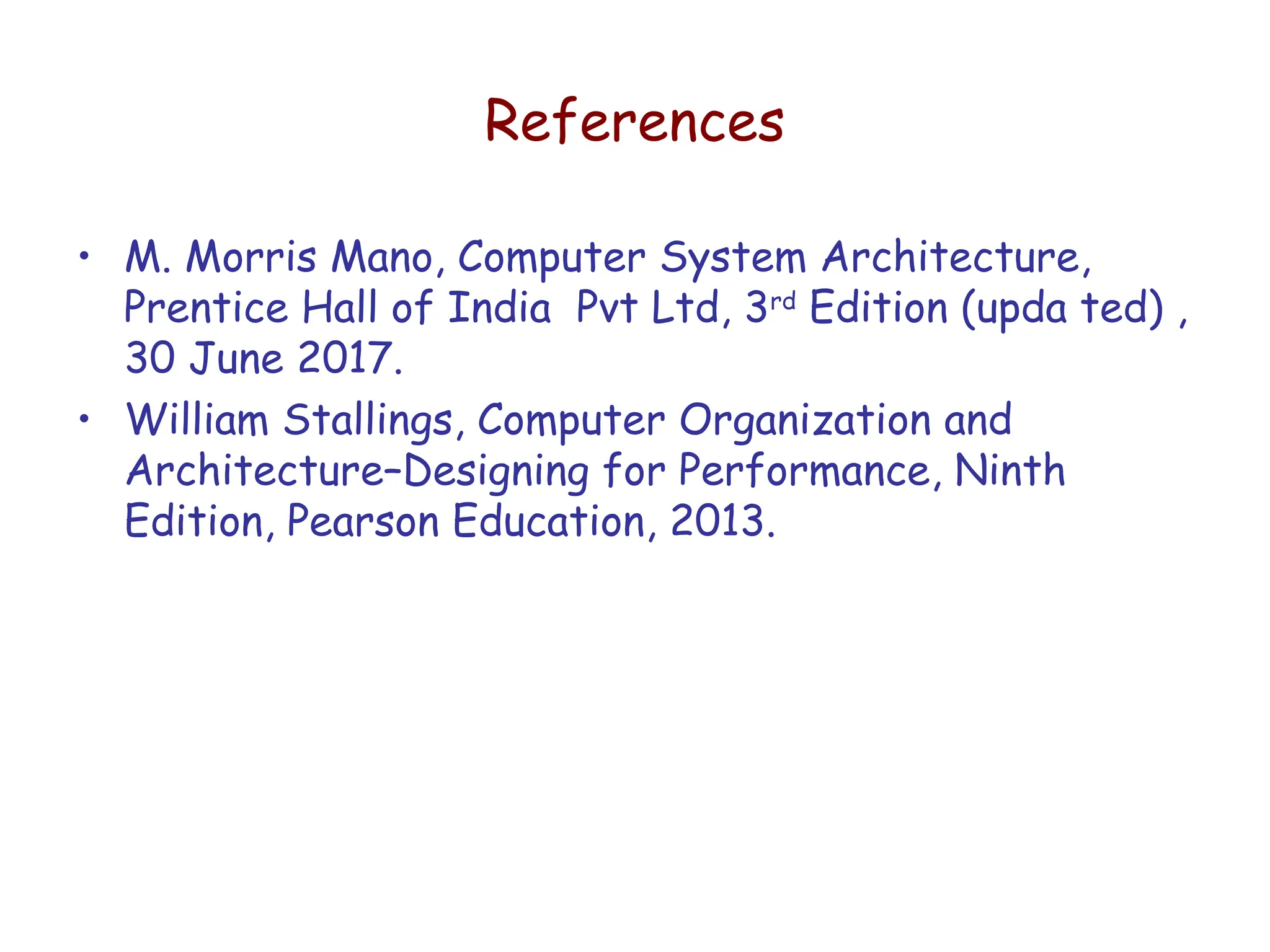 References
• M. Morris Mano, Computer System Architecture,
Prentice Hall of India Pvt Ltd, 3rd
Edition (upda ted) ,
30 June 2017.
• William Stallings, Computer Organization and
Architecture–Designing for Performance, Ninth
Edition, Pearson Education, 2013.
 