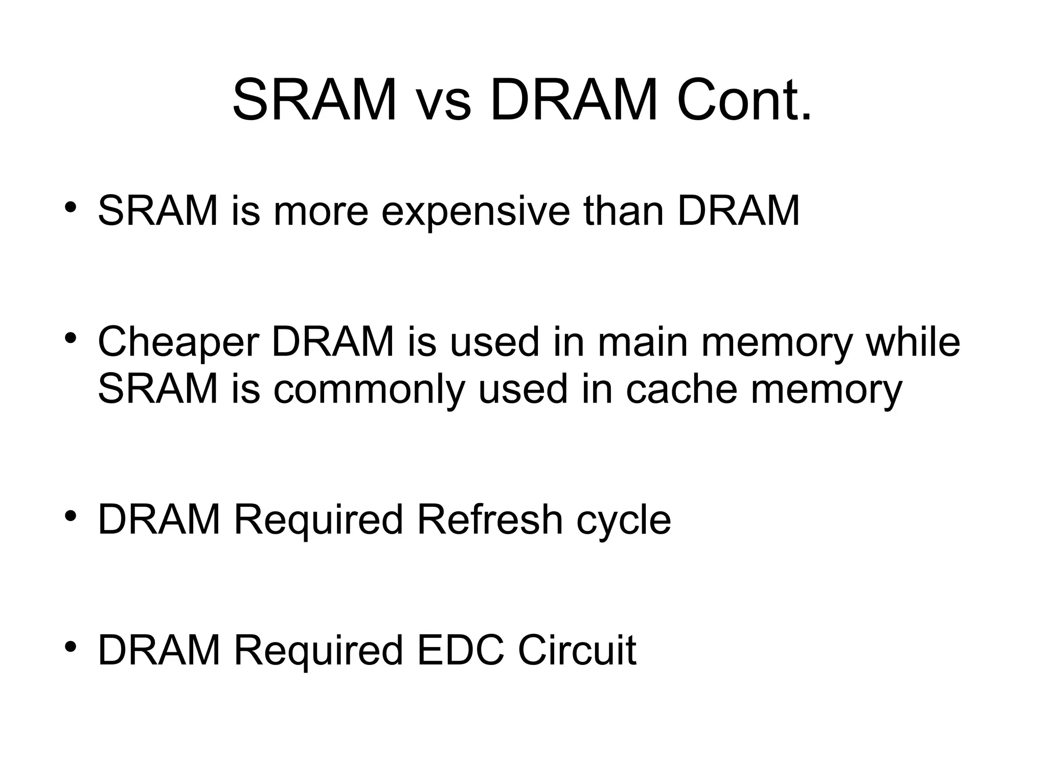 SRAM vs DRAM Cont.




SRAM is more expensive than DRAM
Cheaper DRAM is used in main memory while
SRAM is commonly used in cache memory



DRAM Required Refresh cycle



DRAM Required EDC Circuit

 