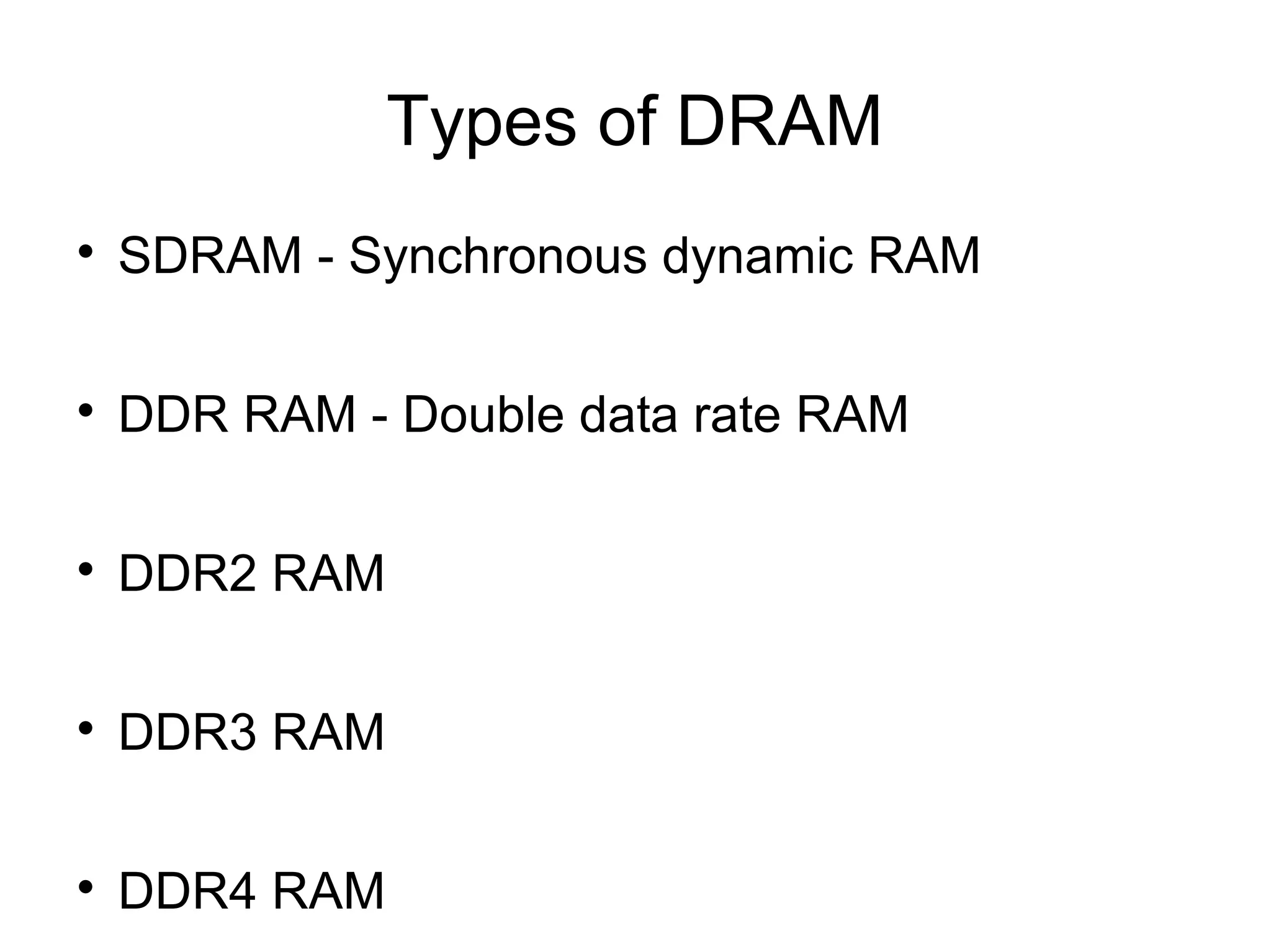 Types of DRAM


SDRAM - Synchronous dynamic RAM



DDR RAM - Double data rate RAM



DDR2 RAM



DDR3 RAM



DDR4 RAM

 
