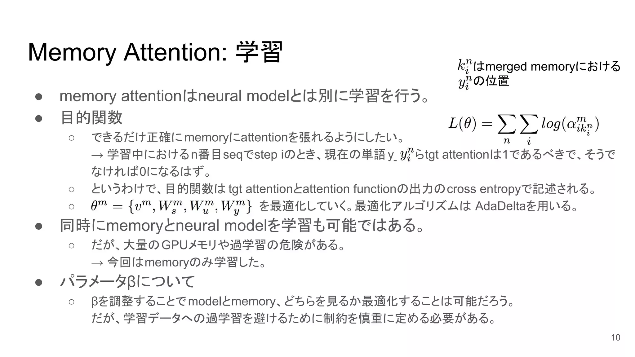k_iはmerged memoryにおける
y_iの位置
Memory Attention: 学習
● memory attentionはneural modelとは別に学習を行う。
● 目的関数
○ できるだけ正確にmemoryにattentionを張れるようにしたい。
→ 学習中におけるn番目seqでstep iのとき、現在の単語y_iならtgt attentionは1であるべきで、そうで
なければ0になるはず。
○ というわけで、目的関数は tgt attentionとattention functionの出力のcross entropyで記述される。
○ を最適化していく。最適化アルゴリズムは AdaDeltaを用いる。
● 同時にmemoryとneural modelを学習も可能ではある。
○ だが、大量のGPUメモリや過学習の危険がある。
→ 今回はmemoryのみ学習した。
● パラメータβについて
○ βを調整することでmodelとmemory、どちらを見るか最適化することは可能だろう。
だが、学習データへの過学習を避けるために制約を慎重に定める必要がある。
10
 