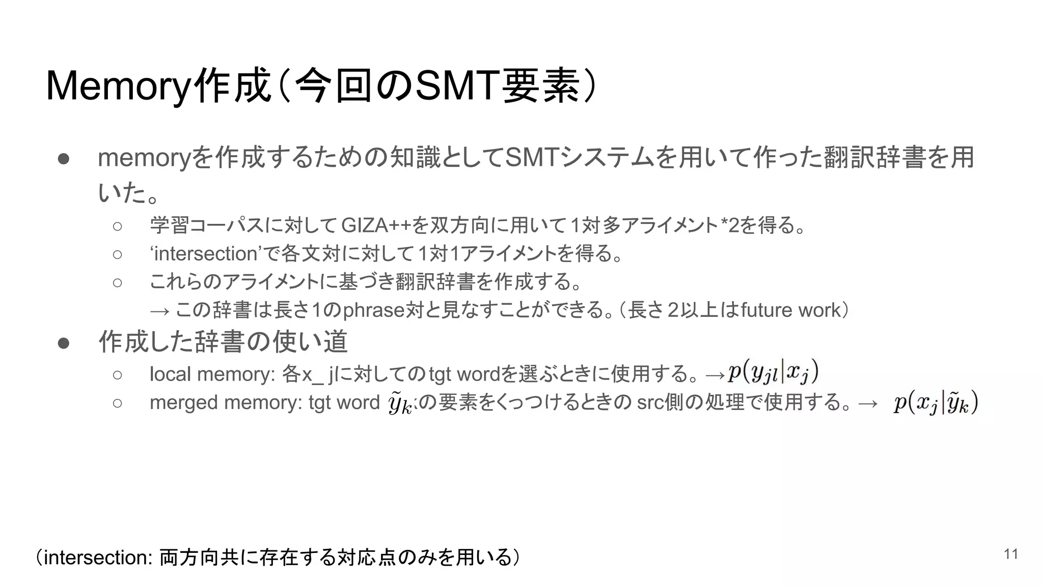 Memory作成（今回のSMT要素）
● memoryを作成するための知識としてSMTシステムを用いて作った翻訳辞書を用
いた。
○ 学習コーパスに対して GIZA++を双方向に用いて1対多アライメント*2を得る。
○ ‘intersection’で各文対に対して1対1アライメントを得る。
○ これらのアライメントに基づき翻訳辞書を作成する。
→ この辞書は長さ1のphrase対と見なすことができる。（長さ 2以上はfuture work）
● 作成した辞書の使い道
○ local memory: 各x_ jに対してのtgt wordを選ぶときに使用する。 →
○ merged memory: tgt word y_kの要素をくっつけるときの src側の処理で使用する。 →
11（intersection: 両方向共に存在する対応点のみを用いる）
 