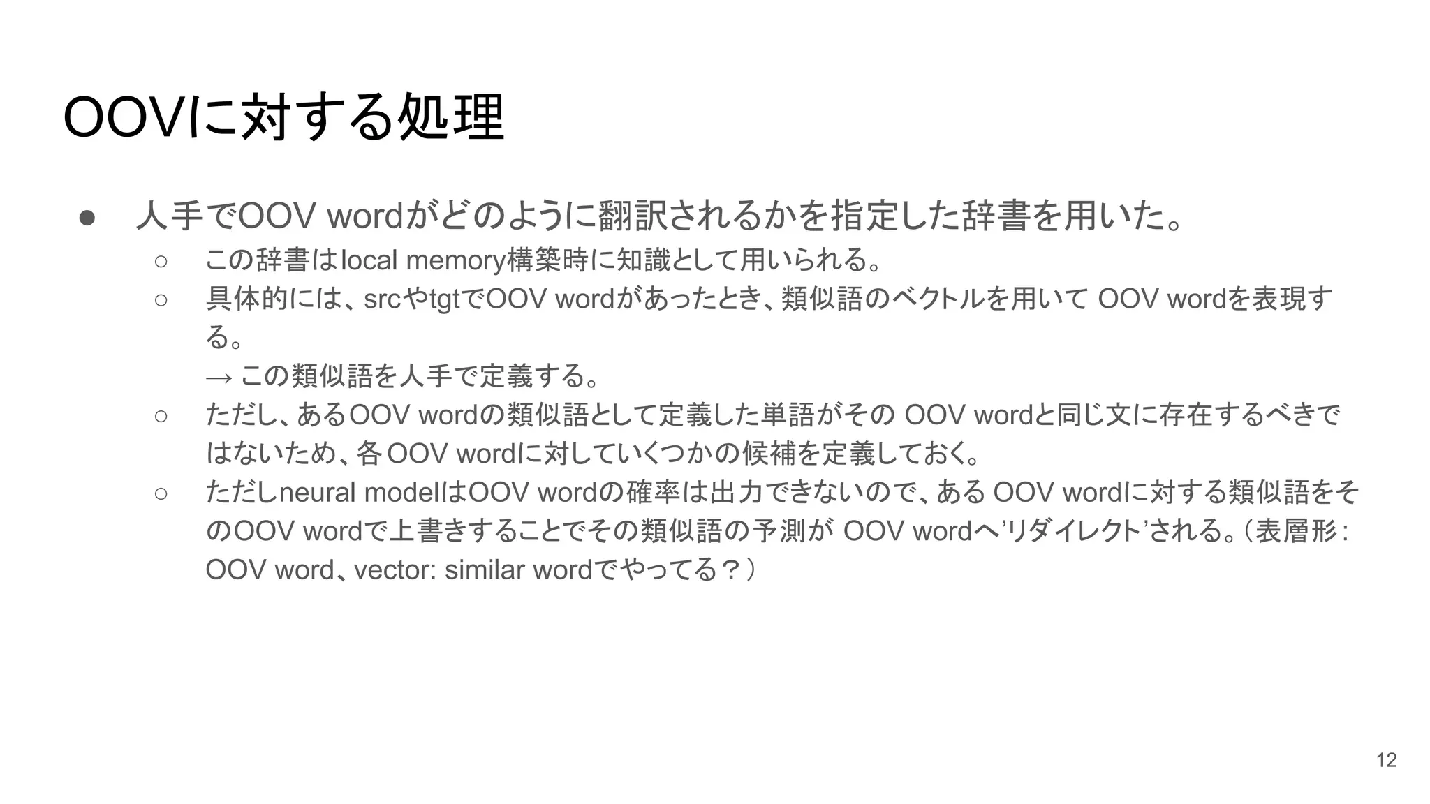 OOVに対する処理
● 人手でOOV wordがどのように翻訳されるかを指定した辞書を用いた。
○ この辞書はlocal memory構築時に知識として用いられる。
○ 具体的には、srcやtgtでOOV wordがあったとき、類似語のベクトルを用いて OOV wordを表現す
る。
→ この類似語を人手で定義する。
○ ただし、あるOOV wordの類似語として定義した単語がその OOV wordと同じ文に存在するべきで
はないため、各OOV wordに対していくつかの候補を定義しておく。
○ ただしneural modelはOOV wordの確率は出力できないので、ある OOV wordに対する類似語をそ
のOOV wordで上書きすることでその類似語の予測が OOV wordへ’リダイレクト’される。（表層形:
OOV word、vector: similar wordでやってる？）
12
 